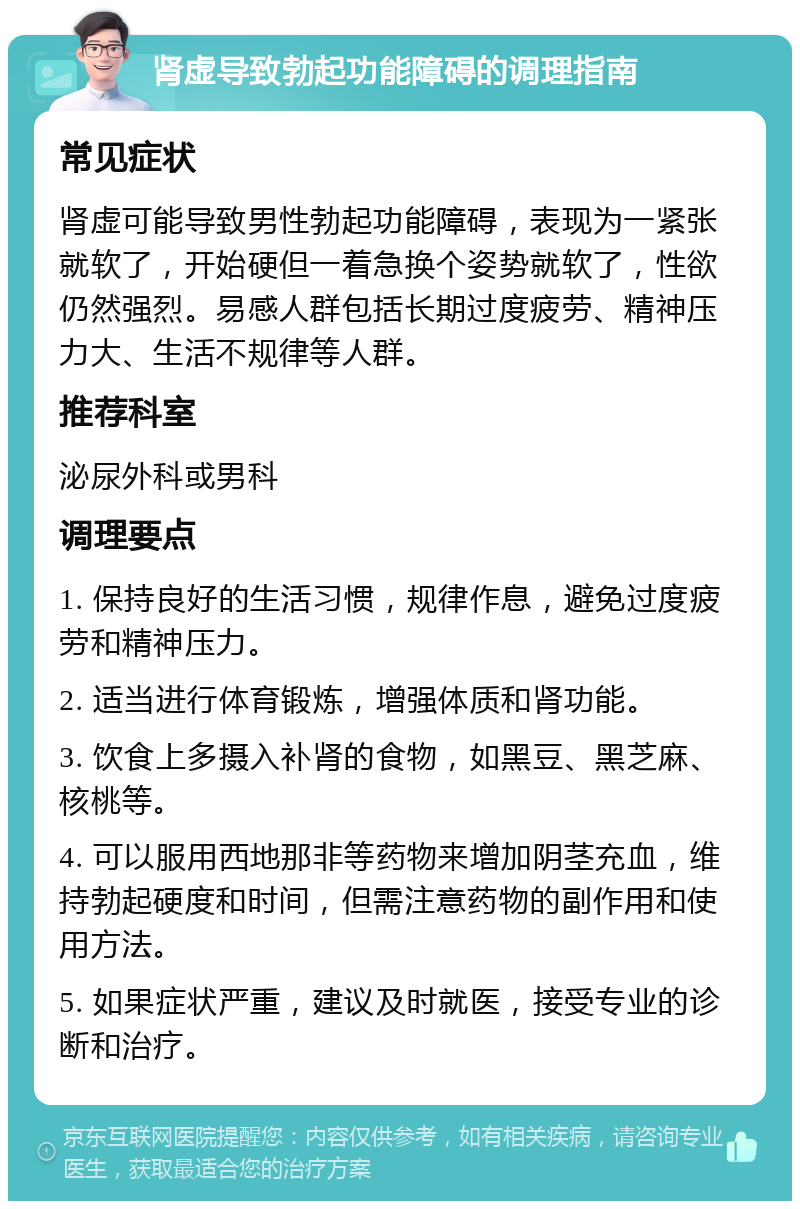 肾虚导致勃起功能障碍的调理指南 常见症状 肾虚可能导致男性勃起功能障碍，表现为一紧张就软了，开始硬但一着急换个姿势就软了，性欲仍然强烈。易感人群包括长期过度疲劳、精神压力大、生活不规律等人群。 推荐科室 泌尿外科或男科 调理要点 1. 保持良好的生活习惯，规律作息，避免过度疲劳和精神压力。 2. 适当进行体育锻炼，增强体质和肾功能。 3. 饮食上多摄入补肾的食物，如黑豆、黑芝麻、核桃等。 4. 可以服用西地那非等药物来增加阴茎充血，维持勃起硬度和时间，但需注意药物的副作用和使用方法。 5. 如果症状严重，建议及时就医，接受专业的诊断和治疗。