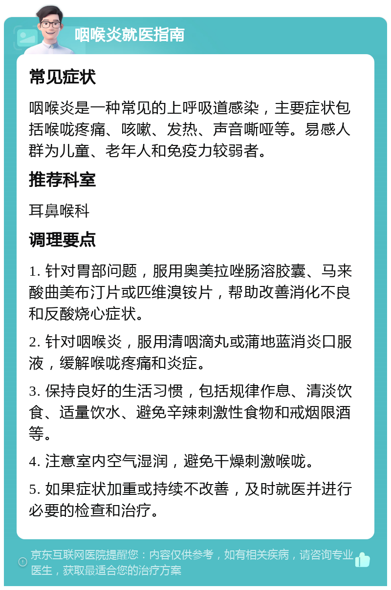 咽喉炎就医指南 常见症状 咽喉炎是一种常见的上呼吸道感染，主要症状包括喉咙疼痛、咳嗽、发热、声音嘶哑等。易感人群为儿童、老年人和免疫力较弱者。 推荐科室 耳鼻喉科 调理要点 1. 针对胃部问题，服用奥美拉唑肠溶胶囊、马来酸曲美布汀片或匹维溴铵片，帮助改善消化不良和反酸烧心症状。 2. 针对咽喉炎，服用清咽滴丸或蒲地蓝消炎口服液，缓解喉咙疼痛和炎症。 3. 保持良好的生活习惯，包括规律作息、清淡饮食、适量饮水、避免辛辣刺激性食物和戒烟限酒等。 4. 注意室内空气湿润，避免干燥刺激喉咙。 5. 如果症状加重或持续不改善，及时就医并进行必要的检查和治疗。