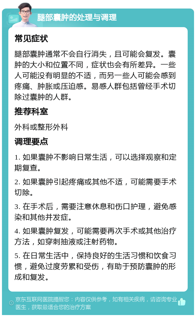 腿部囊肿的处理与调理 常见症状 腿部囊肿通常不会自行消失，且可能会复发。囊肿的大小和位置不同，症状也会有所差异。一些人可能没有明显的不适，而另一些人可能会感到疼痛、肿胀或压迫感。易感人群包括曾经手术切除过囊肿的人群。 推荐科室 外科或整形外科 调理要点 1. 如果囊肿不影响日常生活，可以选择观察和定期复查。 2. 如果囊肿引起疼痛或其他不适，可能需要手术切除。 3. 在手术后，需要注意休息和伤口护理，避免感染和其他并发症。 4. 如果囊肿复发，可能需要再次手术或其他治疗方法，如穿刺抽液或注射药物。 5. 在日常生活中，保持良好的生活习惯和饮食习惯，避免过度劳累和受伤，有助于预防囊肿的形成和复发。