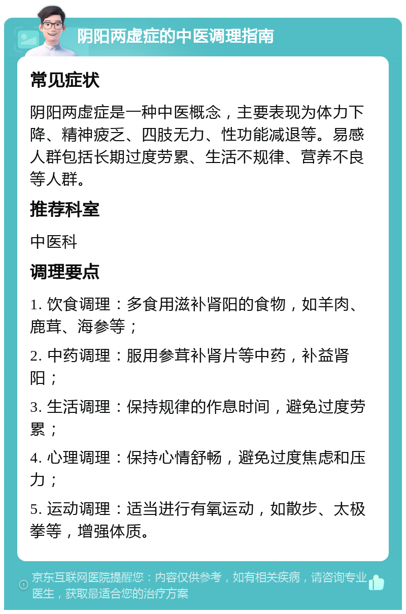 阴阳两虚症的中医调理指南 常见症状 阴阳两虚症是一种中医概念，主要表现为体力下降、精神疲乏、四肢无力、性功能减退等。易感人群包括长期过度劳累、生活不规律、营养不良等人群。 推荐科室 中医科 调理要点 1. 饮食调理：多食用滋补肾阳的食物，如羊肉、鹿茸、海参等； 2. 中药调理：服用参茸补肾片等中药，补益肾阳； 3. 生活调理：保持规律的作息时间，避免过度劳累； 4. 心理调理：保持心情舒畅，避免过度焦虑和压力； 5. 运动调理：适当进行有氧运动，如散步、太极拳等，增强体质。