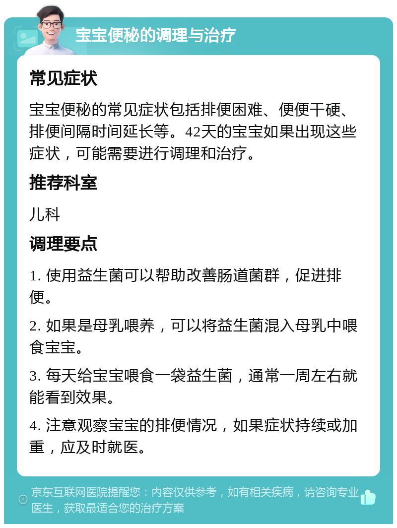 宝宝便秘的调理与治疗 常见症状 宝宝便秘的常见症状包括排便困难、便便干硬、排便间隔时间延长等。42天的宝宝如果出现这些症状，可能需要进行调理和治疗。 推荐科室 儿科 调理要点 1. 使用益生菌可以帮助改善肠道菌群，促进排便。 2. 如果是母乳喂养，可以将益生菌混入母乳中喂食宝宝。 3. 每天给宝宝喂食一袋益生菌，通常一周左右就能看到效果。 4. 注意观察宝宝的排便情况，如果症状持续或加重，应及时就医。