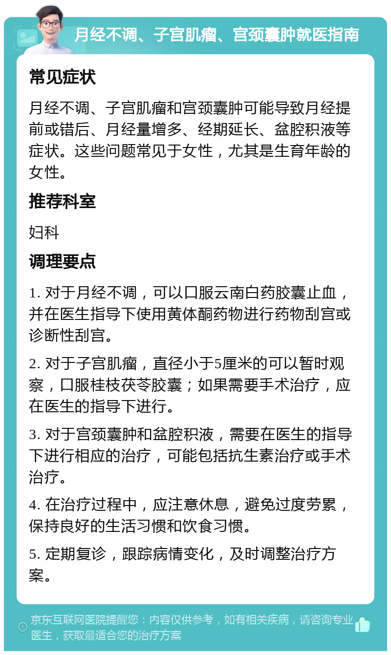 月经不调、子宫肌瘤、宫颈囊肿就医指南 常见症状 月经不调、子宫肌瘤和宫颈囊肿可能导致月经提前或错后、月经量增多、经期延长、盆腔积液等症状。这些问题常见于女性，尤其是生育年龄的女性。 推荐科室 妇科 调理要点 1. 对于月经不调，可以口服云南白药胶囊止血，并在医生指导下使用黄体酮药物进行药物刮宫或诊断性刮宫。 2. 对于子宫肌瘤，直径小于5厘米的可以暂时观察，口服桂枝茯苓胶囊；如果需要手术治疗，应在医生的指导下进行。 3. 对于宫颈囊肿和盆腔积液，需要在医生的指导下进行相应的治疗，可能包括抗生素治疗或手术治疗。 4. 在治疗过程中，应注意休息，避免过度劳累，保持良好的生活习惯和饮食习惯。 5. 定期复诊，跟踪病情变化，及时调整治疗方案。