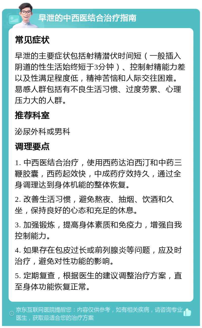 早泄的中西医结合治疗指南 常见症状 早泄的主要症状包括射精潜伏时间短（一般插入阴道的性生活始终短于3分钟）、控制射精能力差以及性满足程度低，精神苦恼和人际交往困难。易感人群包括有不良生活习惯、过度劳累、心理压力大的人群。 推荐科室 泌尿外科或男科 调理要点 1. 中西医结合治疗，使用西药达泊西汀和中药三鞭胶囊，西药起效快，中成药疗效持久，通过全身调理达到身体机能的整体恢复。 2. 改善生活习惯，避免熬夜、抽烟、饮酒和久坐，保持良好的心态和充足的休息。 3. 加强锻炼，提高身体素质和免疫力，增强自我控制能力。 4. 如果存在包皮过长或前列腺炎等问题，应及时治疗，避免对性功能的影响。 5. 定期复查，根据医生的建议调整治疗方案，直至身体功能恢复正常。