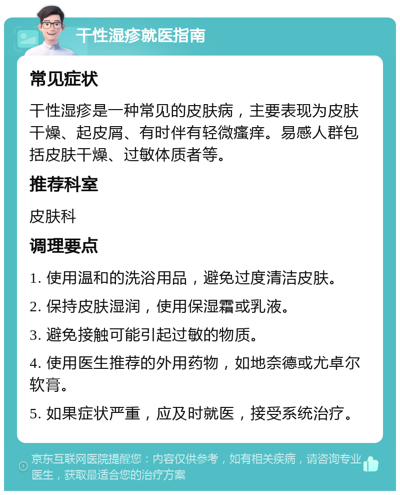 干性湿疹就医指南 常见症状 干性湿疹是一种常见的皮肤病，主要表现为皮肤干燥、起皮屑、有时伴有轻微瘙痒。易感人群包括皮肤干燥、过敏体质者等。 推荐科室 皮肤科 调理要点 1. 使用温和的洗浴用品，避免过度清洁皮肤。 2. 保持皮肤湿润，使用保湿霜或乳液。 3. 避免接触可能引起过敏的物质。 4. 使用医生推荐的外用药物，如地奈德或尤卓尔软膏。 5. 如果症状严重，应及时就医，接受系统治疗。