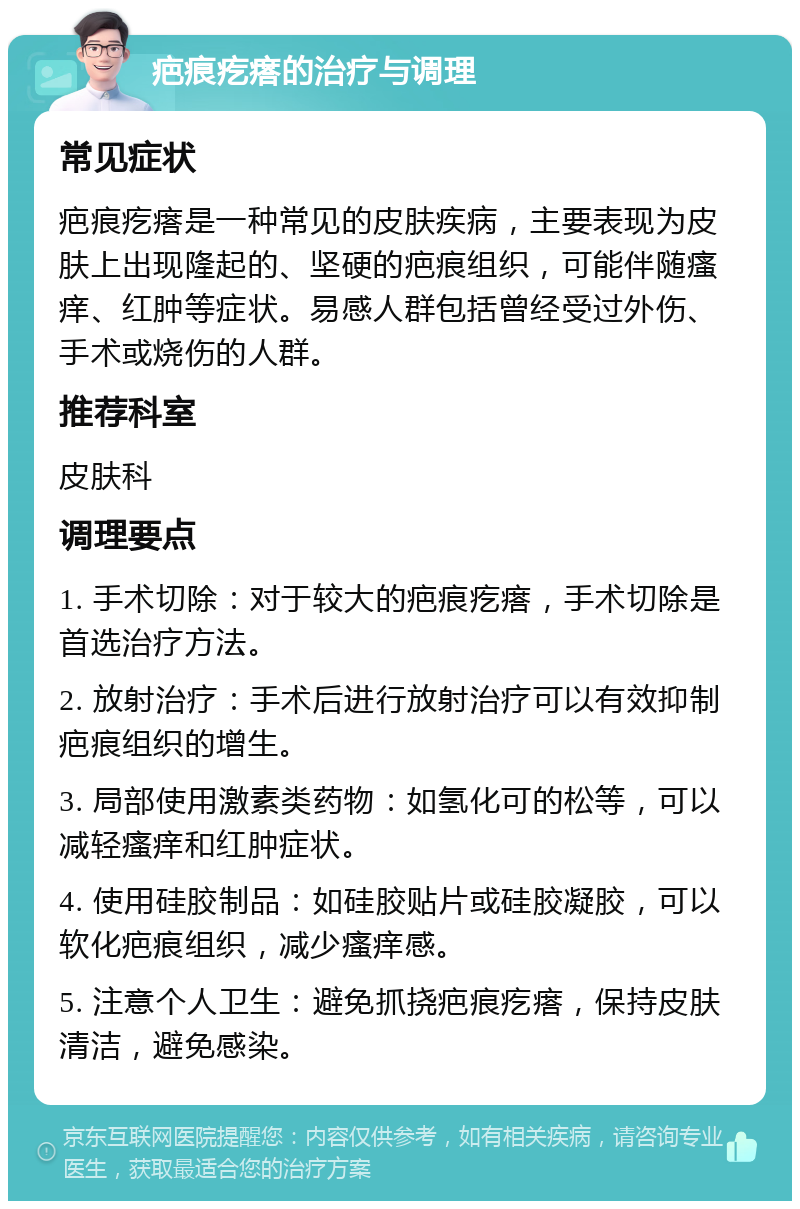 疤痕疙瘩的治疗与调理 常见症状 疤痕疙瘩是一种常见的皮肤疾病，主要表现为皮肤上出现隆起的、坚硬的疤痕组织，可能伴随瘙痒、红肿等症状。易感人群包括曾经受过外伤、手术或烧伤的人群。 推荐科室 皮肤科 调理要点 1. 手术切除：对于较大的疤痕疙瘩，手术切除是首选治疗方法。 2. 放射治疗：手术后进行放射治疗可以有效抑制疤痕组织的增生。 3. 局部使用激素类药物：如氢化可的松等，可以减轻瘙痒和红肿症状。 4. 使用硅胶制品：如硅胶贴片或硅胶凝胶，可以软化疤痕组织，减少瘙痒感。 5. 注意个人卫生：避免抓挠疤痕疙瘩，保持皮肤清洁，避免感染。