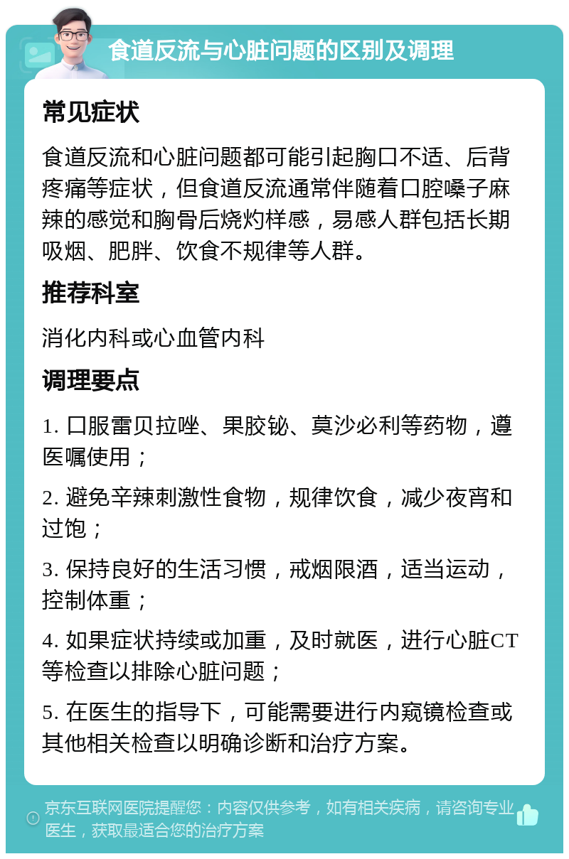 食道反流与心脏问题的区别及调理 常见症状 食道反流和心脏问题都可能引起胸口不适、后背疼痛等症状，但食道反流通常伴随着口腔嗓子麻辣的感觉和胸骨后烧灼样感，易感人群包括长期吸烟、肥胖、饮食不规律等人群。 推荐科室 消化内科或心血管内科 调理要点 1. 口服雷贝拉唑、果胶铋、莫沙必利等药物，遵医嘱使用； 2. 避免辛辣刺激性食物，规律饮食，减少夜宵和过饱； 3. 保持良好的生活习惯，戒烟限酒，适当运动，控制体重； 4. 如果症状持续或加重，及时就医，进行心脏CT等检查以排除心脏问题； 5. 在医生的指导下，可能需要进行内窥镜检查或其他相关检查以明确诊断和治疗方案。