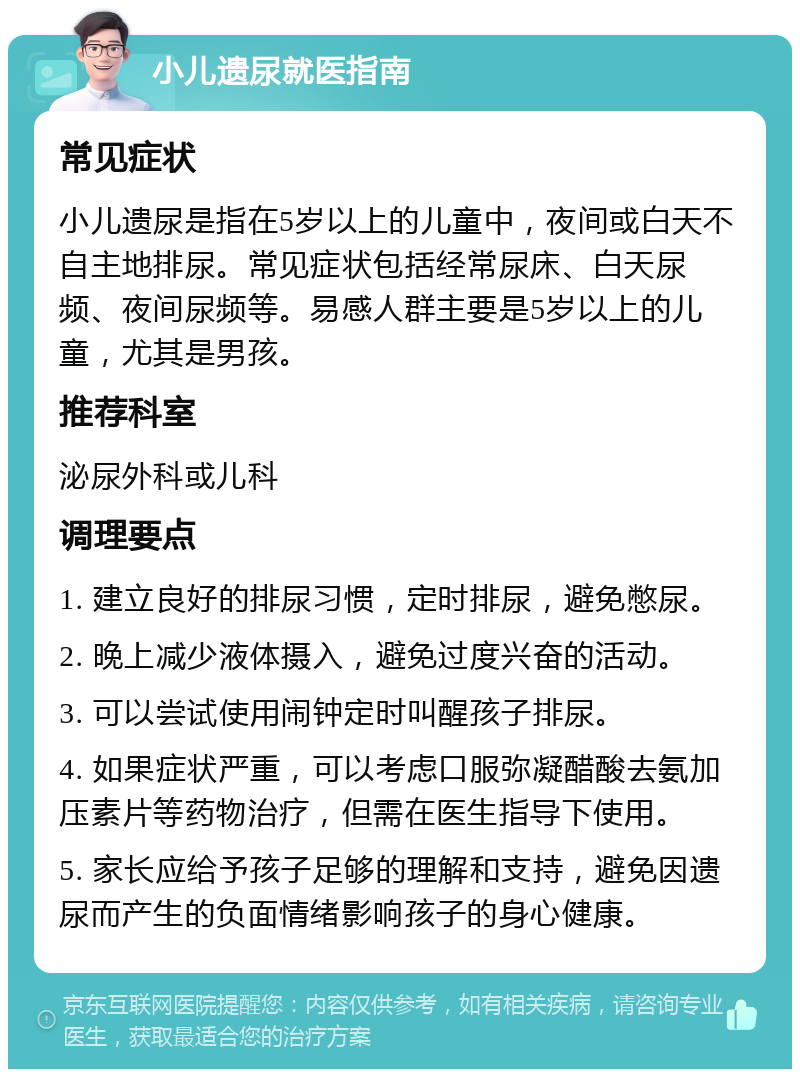 小儿遗尿就医指南 常见症状 小儿遗尿是指在5岁以上的儿童中，夜间或白天不自主地排尿。常见症状包括经常尿床、白天尿频、夜间尿频等。易感人群主要是5岁以上的儿童，尤其是男孩。 推荐科室 泌尿外科或儿科 调理要点 1. 建立良好的排尿习惯，定时排尿，避免憋尿。 2. 晚上减少液体摄入，避免过度兴奋的活动。 3. 可以尝试使用闹钟定时叫醒孩子排尿。 4. 如果症状严重，可以考虑口服弥凝醋酸去氨加压素片等药物治疗，但需在医生指导下使用。 5. 家长应给予孩子足够的理解和支持，避免因遗尿而产生的负面情绪影响孩子的身心健康。