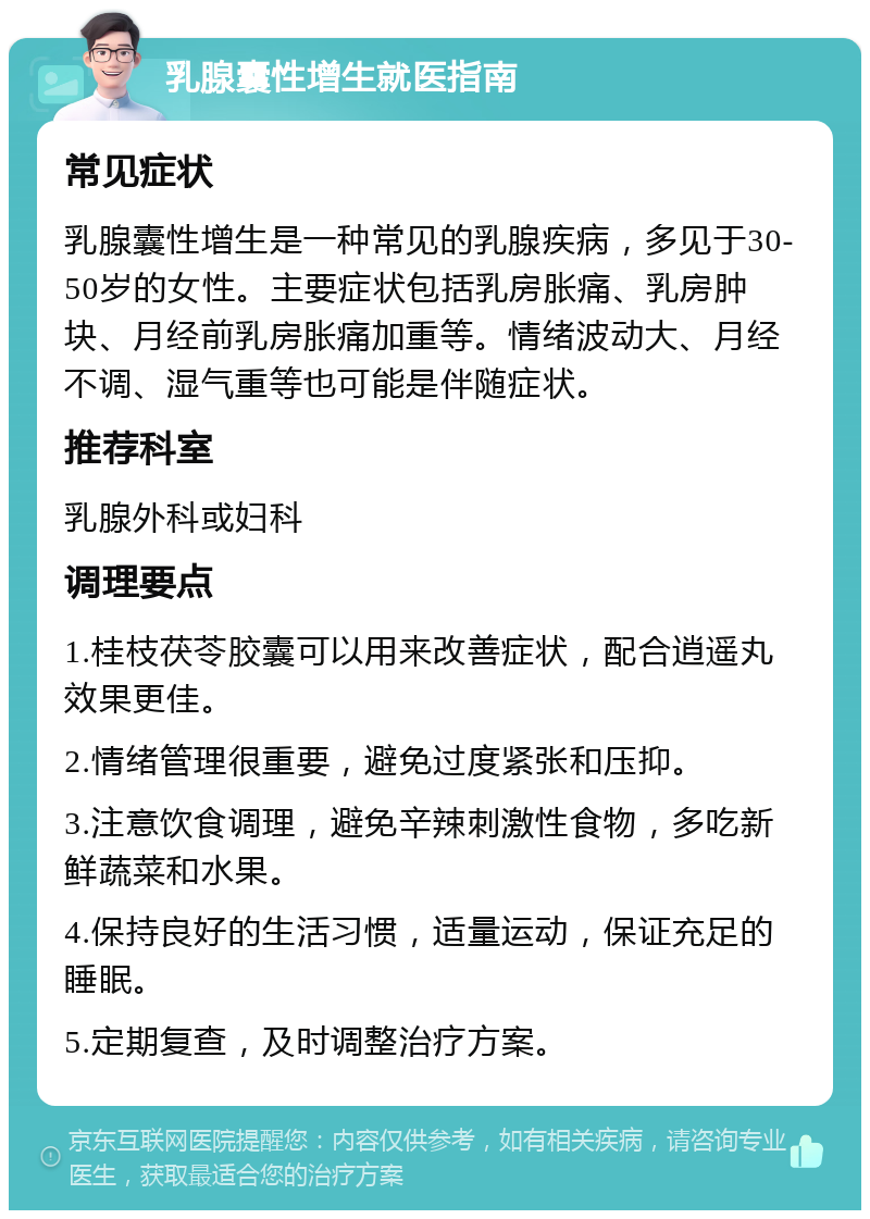 乳腺囊性增生就医指南 常见症状 乳腺囊性增生是一种常见的乳腺疾病，多见于30-50岁的女性。主要症状包括乳房胀痛、乳房肿块、月经前乳房胀痛加重等。情绪波动大、月经不调、湿气重等也可能是伴随症状。 推荐科室 乳腺外科或妇科 调理要点 1.桂枝茯苓胶囊可以用来改善症状，配合逍遥丸效果更佳。 2.情绪管理很重要，避免过度紧张和压抑。 3.注意饮食调理，避免辛辣刺激性食物，多吃新鲜蔬菜和水果。 4.保持良好的生活习惯，适量运动，保证充足的睡眠。 5.定期复查，及时调整治疗方案。