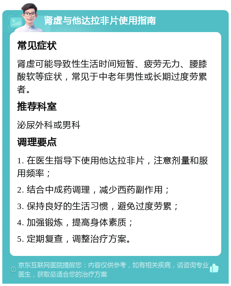 肾虚与他达拉非片使用指南 常见症状 肾虚可能导致性生活时间短暂、疲劳无力、腰膝酸软等症状，常见于中老年男性或长期过度劳累者。 推荐科室 泌尿外科或男科 调理要点 1. 在医生指导下使用他达拉非片，注意剂量和服用频率； 2. 结合中成药调理，减少西药副作用； 3. 保持良好的生活习惯，避免过度劳累； 4. 加强锻炼，提高身体素质； 5. 定期复查，调整治疗方案。