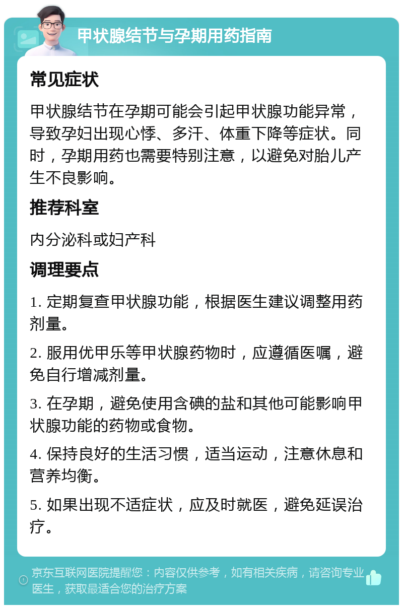 甲状腺结节与孕期用药指南 常见症状 甲状腺结节在孕期可能会引起甲状腺功能异常，导致孕妇出现心悸、多汗、体重下降等症状。同时，孕期用药也需要特别注意，以避免对胎儿产生不良影响。 推荐科室 内分泌科或妇产科 调理要点 1. 定期复查甲状腺功能，根据医生建议调整用药剂量。 2. 服用优甲乐等甲状腺药物时，应遵循医嘱，避免自行增减剂量。 3. 在孕期，避免使用含碘的盐和其他可能影响甲状腺功能的药物或食物。 4. 保持良好的生活习惯，适当运动，注意休息和营养均衡。 5. 如果出现不适症状，应及时就医，避免延误治疗。