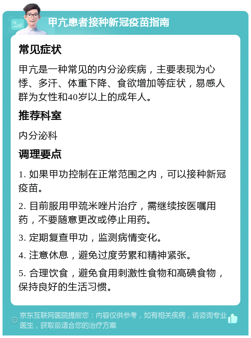 甲亢患者接种新冠疫苗指南 常见症状 甲亢是一种常见的内分泌疾病，主要表现为心悸、多汗、体重下降、食欲增加等症状，易感人群为女性和40岁以上的成年人。 推荐科室 内分泌科 调理要点 1. 如果甲功控制在正常范围之内，可以接种新冠疫苗。 2. 目前服用甲巯米唑片治疗，需继续按医嘱用药，不要随意更改或停止用药。 3. 定期复查甲功，监测病情变化。 4. 注意休息，避免过度劳累和精神紧张。 5. 合理饮食，避免食用刺激性食物和高碘食物，保持良好的生活习惯。