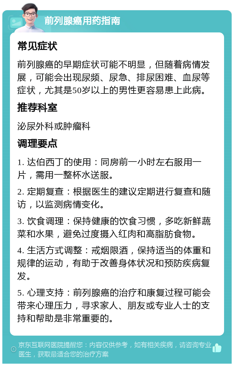 前列腺癌用药指南 常见症状 前列腺癌的早期症状可能不明显，但随着病情发展，可能会出现尿频、尿急、排尿困难、血尿等症状，尤其是50岁以上的男性更容易患上此病。 推荐科室 泌尿外科或肿瘤科 调理要点 1. 达伯西丁的使用：同房前一小时左右服用一片，需用一整杯水送服。 2. 定期复查：根据医生的建议定期进行复查和随访，以监测病情变化。 3. 饮食调理：保持健康的饮食习惯，多吃新鲜蔬菜和水果，避免过度摄入红肉和高脂肪食物。 4. 生活方式调整：戒烟限酒，保持适当的体重和规律的运动，有助于改善身体状况和预防疾病复发。 5. 心理支持：前列腺癌的治疗和康复过程可能会带来心理压力，寻求家人、朋友或专业人士的支持和帮助是非常重要的。