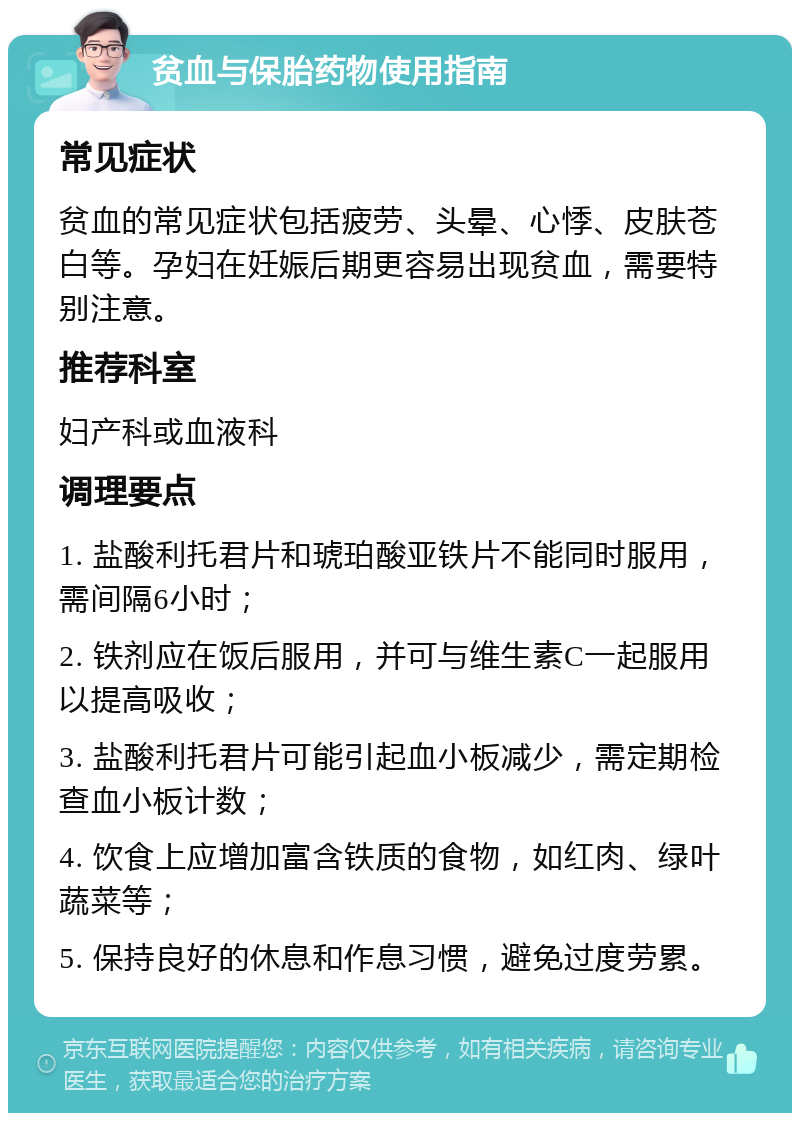 贫血与保胎药物使用指南 常见症状 贫血的常见症状包括疲劳、头晕、心悸、皮肤苍白等。孕妇在妊娠后期更容易出现贫血，需要特别注意。 推荐科室 妇产科或血液科 调理要点 1. 盐酸利托君片和琥珀酸亚铁片不能同时服用，需间隔6小时； 2. 铁剂应在饭后服用，并可与维生素C一起服用以提高吸收； 3. 盐酸利托君片可能引起血小板减少，需定期检查血小板计数； 4. 饮食上应增加富含铁质的食物，如红肉、绿叶蔬菜等； 5. 保持良好的休息和作息习惯，避免过度劳累。