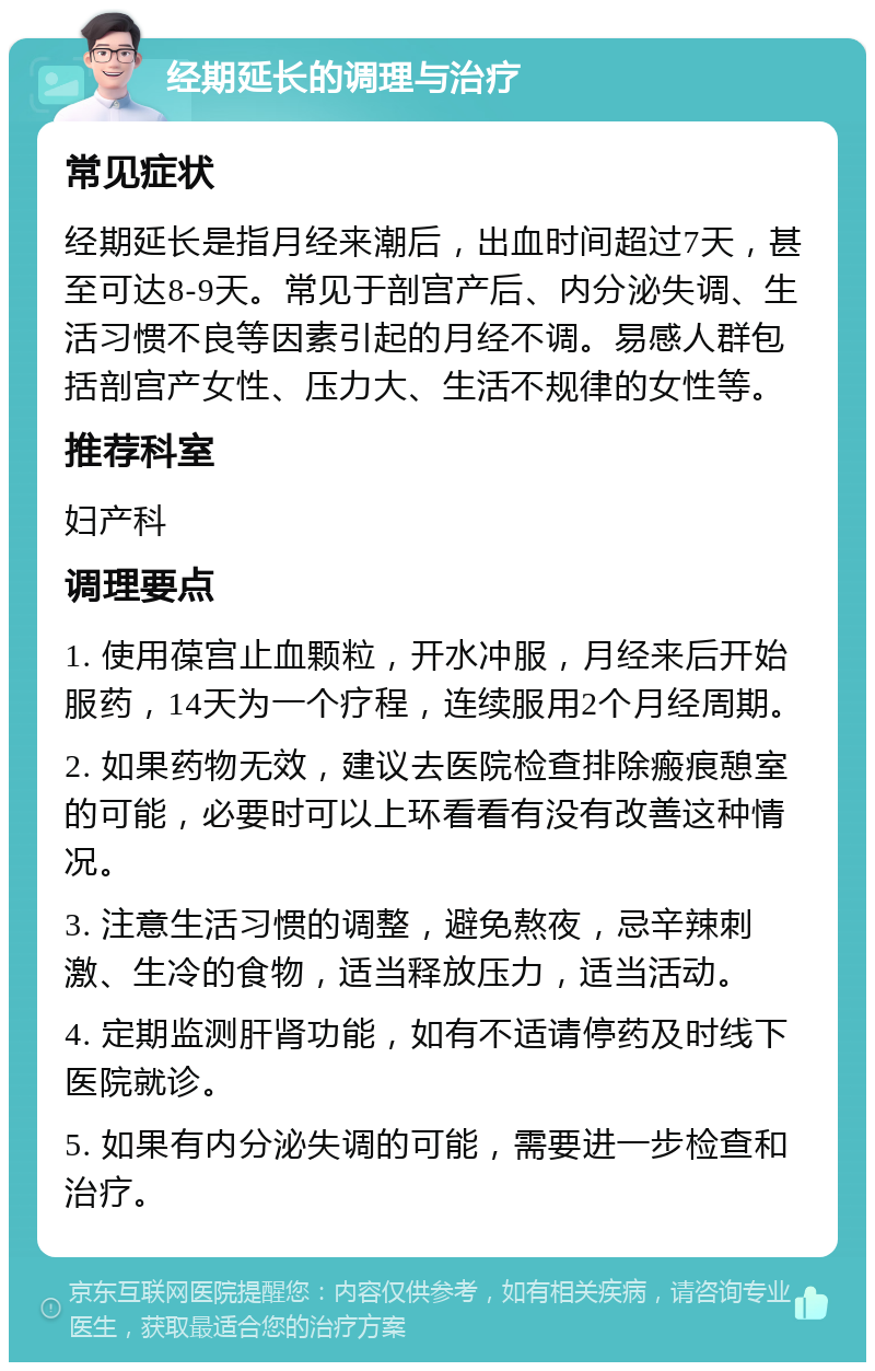 经期延长的调理与治疗 常见症状 经期延长是指月经来潮后，出血时间超过7天，甚至可达8-9天。常见于剖宫产后、内分泌失调、生活习惯不良等因素引起的月经不调。易感人群包括剖宫产女性、压力大、生活不规律的女性等。 推荐科室 妇产科 调理要点 1. 使用葆宫止血颗粒，开水冲服，月经来后开始服药，14天为一个疗程，连续服用2个月经周期。 2. 如果药物无效，建议去医院检查排除瘢痕憩室的可能，必要时可以上环看看有没有改善这种情况。 3. 注意生活习惯的调整，避免熬夜，忌辛辣刺激、生冷的食物，适当释放压力，适当活动。 4. 定期监测肝肾功能，如有不适请停药及时线下医院就诊。 5. 如果有内分泌失调的可能，需要进一步检查和治疗。