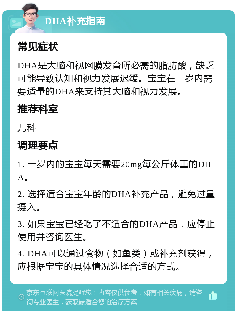 DHA补充指南 常见症状 DHA是大脑和视网膜发育所必需的脂肪酸，缺乏可能导致认知和视力发展迟缓。宝宝在一岁内需要适量的DHA来支持其大脑和视力发展。 推荐科室 儿科 调理要点 1. 一岁内的宝宝每天需要20mg每公斤体重的DHA。 2. 选择适合宝宝年龄的DHA补充产品，避免过量摄入。 3. 如果宝宝已经吃了不适合的DHA产品，应停止使用并咨询医生。 4. DHA可以通过食物（如鱼类）或补充剂获得，应根据宝宝的具体情况选择合适的方式。