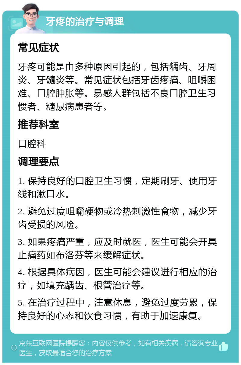 牙疼的治疗与调理 常见症状 牙疼可能是由多种原因引起的，包括龋齿、牙周炎、牙髓炎等。常见症状包括牙齿疼痛、咀嚼困难、口腔肿胀等。易感人群包括不良口腔卫生习惯者、糖尿病患者等。 推荐科室 口腔科 调理要点 1. 保持良好的口腔卫生习惯，定期刷牙、使用牙线和漱口水。 2. 避免过度咀嚼硬物或冷热刺激性食物，减少牙齿受损的风险。 3. 如果疼痛严重，应及时就医，医生可能会开具止痛药如布洛芬等来缓解症状。 4. 根据具体病因，医生可能会建议进行相应的治疗，如填充龋齿、根管治疗等。 5. 在治疗过程中，注意休息，避免过度劳累，保持良好的心态和饮食习惯，有助于加速康复。