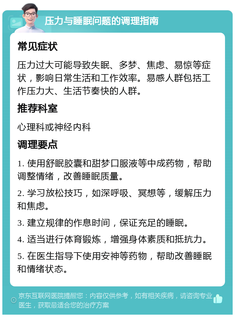 压力与睡眠问题的调理指南 常见症状 压力过大可能导致失眠、多梦、焦虑、易惊等症状，影响日常生活和工作效率。易感人群包括工作压力大、生活节奏快的人群。 推荐科室 心理科或神经内科 调理要点 1. 使用舒眠胶囊和甜梦口服液等中成药物，帮助调整情绪，改善睡眠质量。 2. 学习放松技巧，如深呼吸、冥想等，缓解压力和焦虑。 3. 建立规律的作息时间，保证充足的睡眠。 4. 适当进行体育锻炼，增强身体素质和抵抗力。 5. 在医生指导下使用安神等药物，帮助改善睡眠和情绪状态。