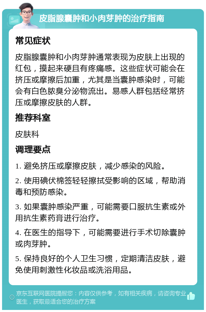 皮脂腺囊肿和小肉芽肿的治疗指南 常见症状 皮脂腺囊肿和小肉芽肿通常表现为皮肤上出现的红包，摸起来硬且有疼痛感。这些症状可能会在挤压或摩擦后加重，尤其是当囊肿感染时，可能会有白色脓臭分泌物流出。易感人群包括经常挤压或摩擦皮肤的人群。 推荐科室 皮肤科 调理要点 1. 避免挤压或摩擦皮肤，减少感染的风险。 2. 使用碘伏棉签轻轻擦拭受影响的区域，帮助消毒和预防感染。 3. 如果囊肿感染严重，可能需要口服抗生素或外用抗生素药膏进行治疗。 4. 在医生的指导下，可能需要进行手术切除囊肿或肉芽肿。 5. 保持良好的个人卫生习惯，定期清洁皮肤，避免使用刺激性化妆品或洗浴用品。