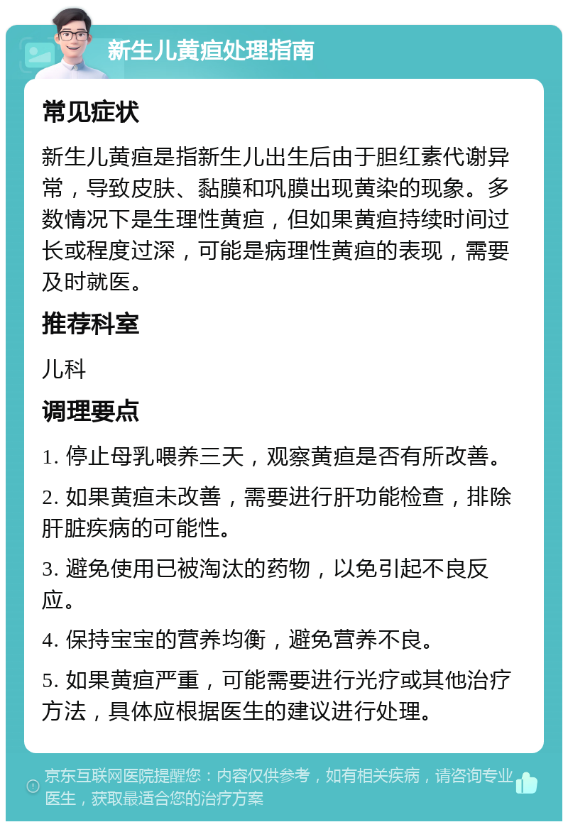 新生儿黄疸处理指南 常见症状 新生儿黄疸是指新生儿出生后由于胆红素代谢异常，导致皮肤、黏膜和巩膜出现黄染的现象。多数情况下是生理性黄疸，但如果黄疸持续时间过长或程度过深，可能是病理性黄疸的表现，需要及时就医。 推荐科室 儿科 调理要点 1. 停止母乳喂养三天，观察黄疸是否有所改善。 2. 如果黄疸未改善，需要进行肝功能检查，排除肝脏疾病的可能性。 3. 避免使用已被淘汰的药物，以免引起不良反应。 4. 保持宝宝的营养均衡，避免营养不良。 5. 如果黄疸严重，可能需要进行光疗或其他治疗方法，具体应根据医生的建议进行处理。