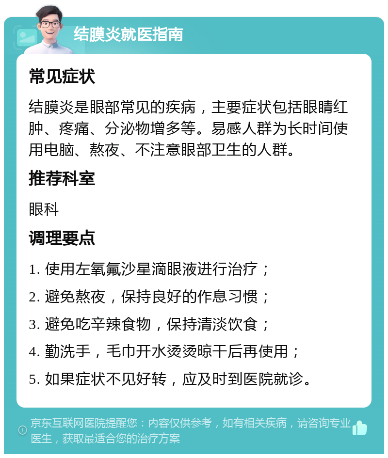 结膜炎就医指南 常见症状 结膜炎是眼部常见的疾病，主要症状包括眼睛红肿、疼痛、分泌物增多等。易感人群为长时间使用电脑、熬夜、不注意眼部卫生的人群。 推荐科室 眼科 调理要点 1. 使用左氧氟沙星滴眼液进行治疗； 2. 避免熬夜，保持良好的作息习惯； 3. 避免吃辛辣食物，保持清淡饮食； 4. 勤洗手，毛巾开水烫烫晾干后再使用； 5. 如果症状不见好转，应及时到医院就诊。