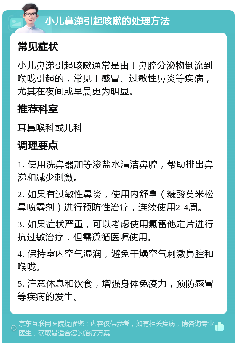 小儿鼻涕引起咳嗽的处理方法 常见症状 小儿鼻涕引起咳嗽通常是由于鼻腔分泌物倒流到喉咙引起的，常见于感冒、过敏性鼻炎等疾病，尤其在夜间或早晨更为明显。 推荐科室 耳鼻喉科或儿科 调理要点 1. 使用洗鼻器加等渗盐水清洁鼻腔，帮助排出鼻涕和减少刺激。 2. 如果有过敏性鼻炎，使用内舒拿（糠酸莫米松鼻喷雾剂）进行预防性治疗，连续使用2-4周。 3. 如果症状严重，可以考虑使用氯雷他定片进行抗过敏治疗，但需遵循医嘱使用。 4. 保持室内空气湿润，避免干燥空气刺激鼻腔和喉咙。 5. 注意休息和饮食，增强身体免疫力，预防感冒等疾病的发生。