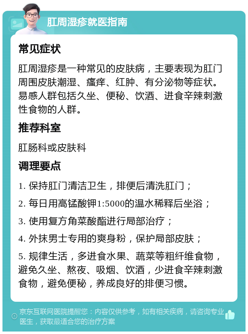 肛周湿疹就医指南 常见症状 肛周湿疹是一种常见的皮肤病，主要表现为肛门周围皮肤潮湿、瘙痒、红肿、有分泌物等症状。易感人群包括久坐、便秘、饮酒、进食辛辣刺激性食物的人群。 推荐科室 肛肠科或皮肤科 调理要点 1. 保持肛门清洁卫生，排便后清洗肛门； 2. 每日用高锰酸钾1:5000的温水稀释后坐浴； 3. 使用复方角菜酸酯进行局部治疗； 4. 外抹男士专用的爽身粉，保护局部皮肤； 5. 规律生活，多进食水果、蔬菜等粗纤维食物，避免久坐、熬夜、吸烟、饮酒，少进食辛辣刺激食物，避免便秘，养成良好的排便习惯。