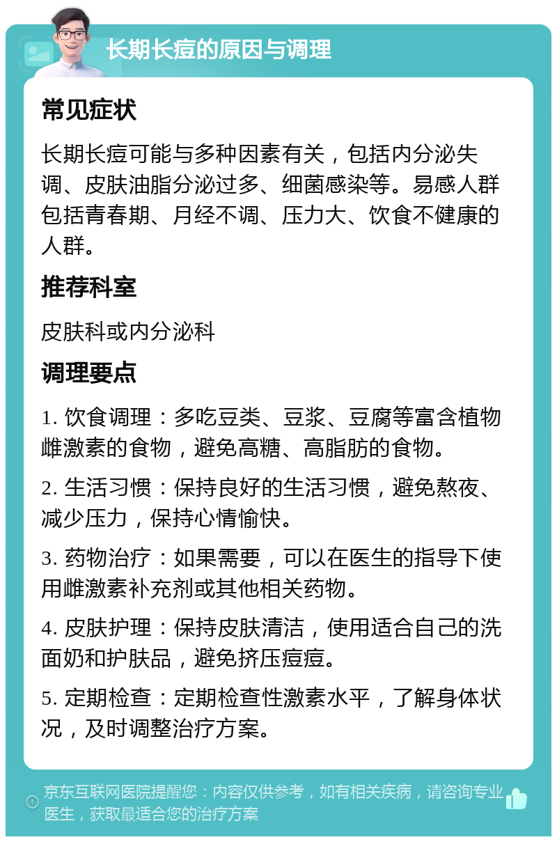 长期长痘的原因与调理 常见症状 长期长痘可能与多种因素有关，包括内分泌失调、皮肤油脂分泌过多、细菌感染等。易感人群包括青春期、月经不调、压力大、饮食不健康的人群。 推荐科室 皮肤科或内分泌科 调理要点 1. 饮食调理：多吃豆类、豆浆、豆腐等富含植物雌激素的食物，避免高糖、高脂肪的食物。 2. 生活习惯：保持良好的生活习惯，避免熬夜、减少压力，保持心情愉快。 3. 药物治疗：如果需要，可以在医生的指导下使用雌激素补充剂或其他相关药物。 4. 皮肤护理：保持皮肤清洁，使用适合自己的洗面奶和护肤品，避免挤压痘痘。 5. 定期检查：定期检查性激素水平，了解身体状况，及时调整治疗方案。