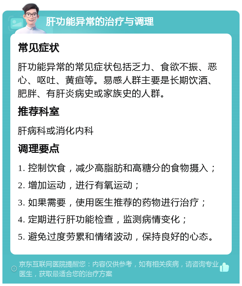 肝功能异常的治疗与调理 常见症状 肝功能异常的常见症状包括乏力、食欲不振、恶心、呕吐、黄疸等。易感人群主要是长期饮酒、肥胖、有肝炎病史或家族史的人群。 推荐科室 肝病科或消化内科 调理要点 1. 控制饮食，减少高脂肪和高糖分的食物摄入； 2. 增加运动，进行有氧运动； 3. 如果需要，使用医生推荐的药物进行治疗； 4. 定期进行肝功能检查，监测病情变化； 5. 避免过度劳累和情绪波动，保持良好的心态。