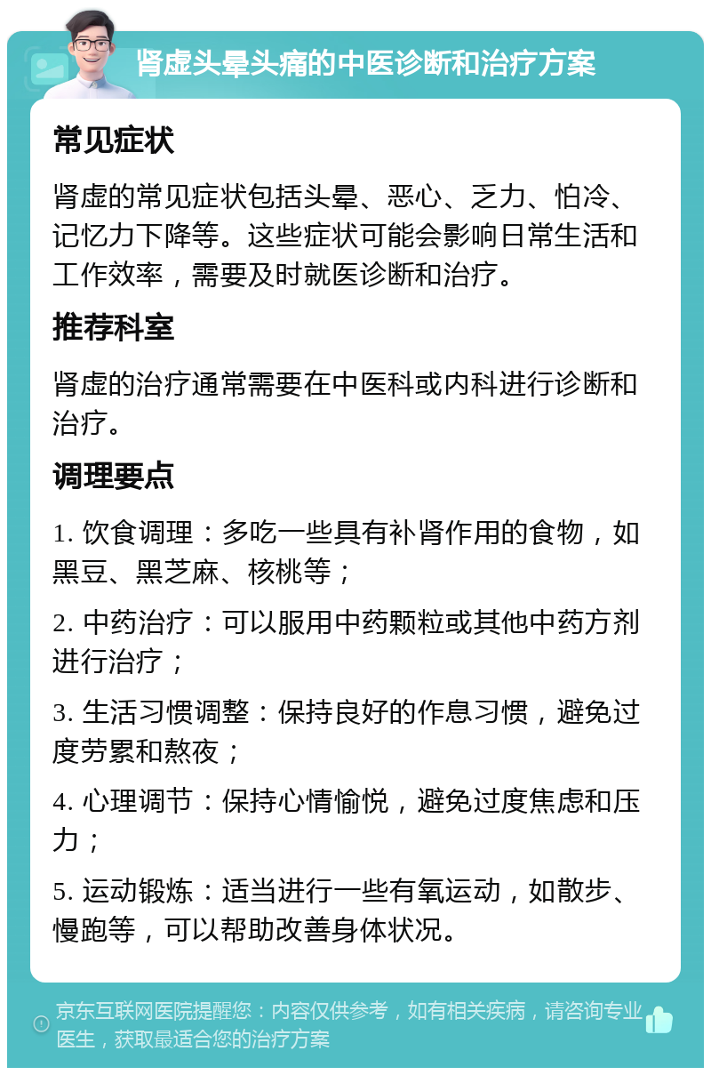 肾虚头晕头痛的中医诊断和治疗方案 常见症状 肾虚的常见症状包括头晕、恶心、乏力、怕冷、记忆力下降等。这些症状可能会影响日常生活和工作效率，需要及时就医诊断和治疗。 推荐科室 肾虚的治疗通常需要在中医科或内科进行诊断和治疗。 调理要点 1. 饮食调理：多吃一些具有补肾作用的食物，如黑豆、黑芝麻、核桃等； 2. 中药治疗：可以服用中药颗粒或其他中药方剂进行治疗； 3. 生活习惯调整：保持良好的作息习惯，避免过度劳累和熬夜； 4. 心理调节：保持心情愉悦，避免过度焦虑和压力； 5. 运动锻炼：适当进行一些有氧运动，如散步、慢跑等，可以帮助改善身体状况。