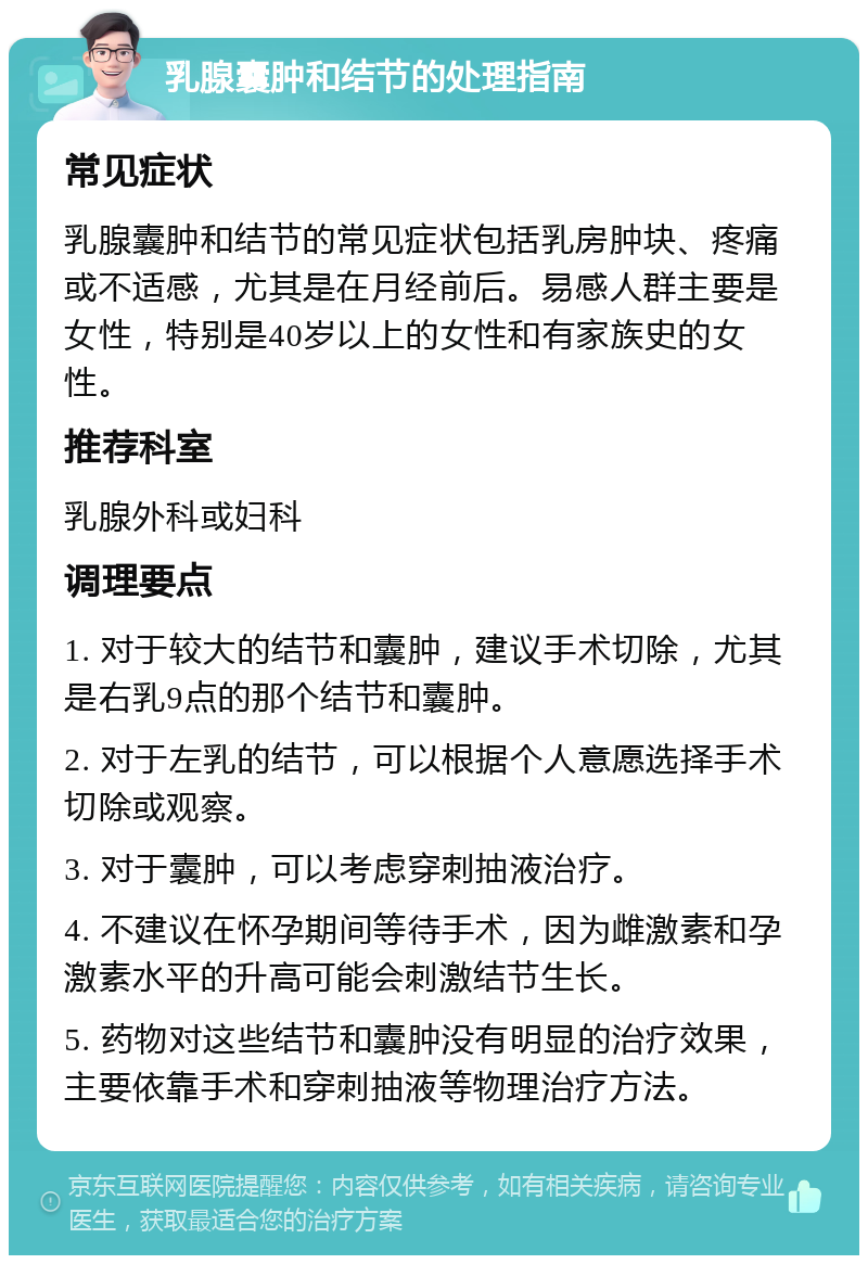 乳腺囊肿和结节的处理指南 常见症状 乳腺囊肿和结节的常见症状包括乳房肿块、疼痛或不适感，尤其是在月经前后。易感人群主要是女性，特别是40岁以上的女性和有家族史的女性。 推荐科室 乳腺外科或妇科 调理要点 1. 对于较大的结节和囊肿，建议手术切除，尤其是右乳9点的那个结节和囊肿。 2. 对于左乳的结节，可以根据个人意愿选择手术切除或观察。 3. 对于囊肿，可以考虑穿刺抽液治疗。 4. 不建议在怀孕期间等待手术，因为雌激素和孕激素水平的升高可能会刺激结节生长。 5. 药物对这些结节和囊肿没有明显的治疗效果，主要依靠手术和穿刺抽液等物理治疗方法。