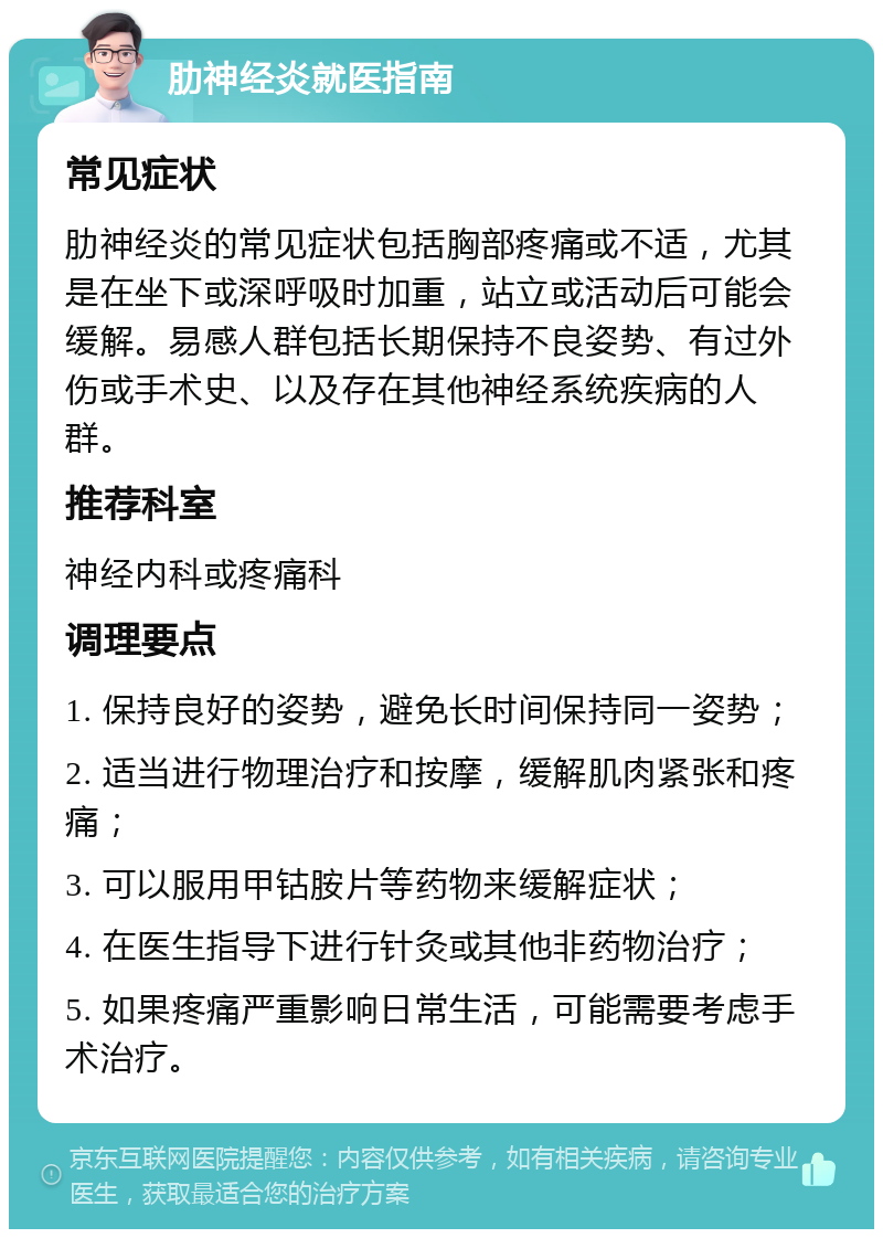 肋神经炎就医指南 常见症状 肋神经炎的常见症状包括胸部疼痛或不适，尤其是在坐下或深呼吸时加重，站立或活动后可能会缓解。易感人群包括长期保持不良姿势、有过外伤或手术史、以及存在其他神经系统疾病的人群。 推荐科室 神经内科或疼痛科 调理要点 1. 保持良好的姿势，避免长时间保持同一姿势； 2. 适当进行物理治疗和按摩，缓解肌肉紧张和疼痛； 3. 可以服用甲钴胺片等药物来缓解症状； 4. 在医生指导下进行针灸或其他非药物治疗； 5. 如果疼痛严重影响日常生活，可能需要考虑手术治疗。