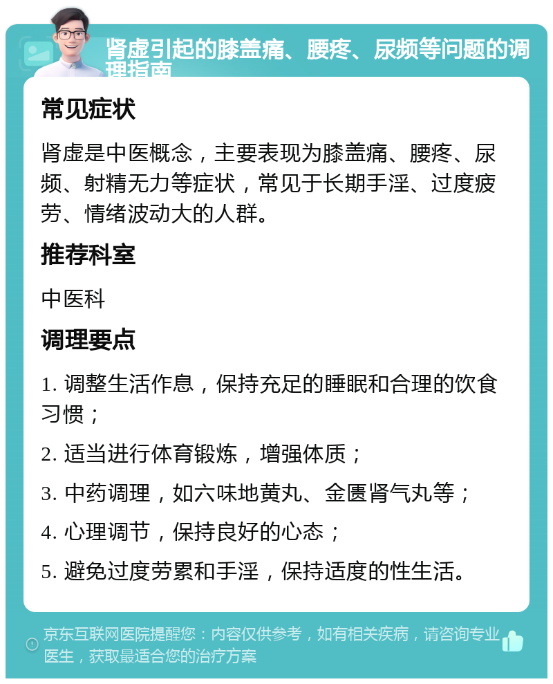 肾虚引起的膝盖痛、腰疼、尿频等问题的调理指南 常见症状 肾虚是中医概念，主要表现为膝盖痛、腰疼、尿频、射精无力等症状，常见于长期手淫、过度疲劳、情绪波动大的人群。 推荐科室 中医科 调理要点 1. 调整生活作息，保持充足的睡眠和合理的饮食习惯； 2. 适当进行体育锻炼，增强体质； 3. 中药调理，如六味地黄丸、金匮肾气丸等； 4. 心理调节，保持良好的心态； 5. 避免过度劳累和手淫，保持适度的性生活。