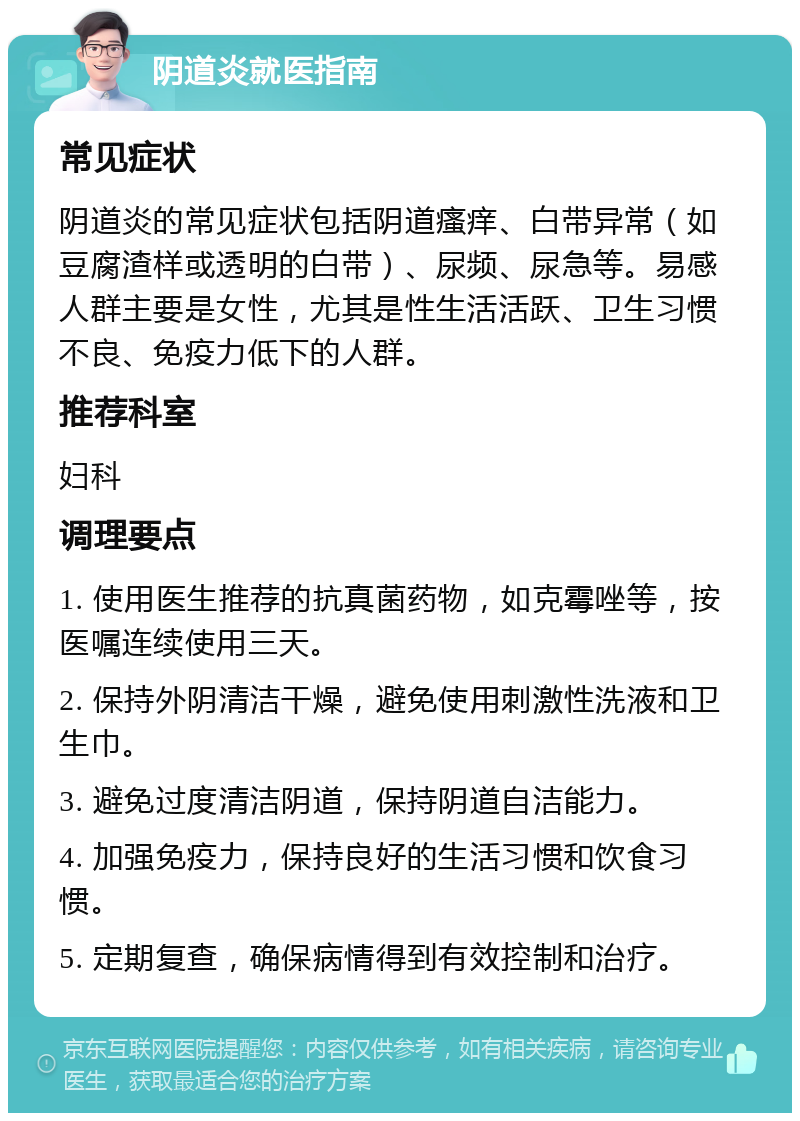 阴道炎就医指南 常见症状 阴道炎的常见症状包括阴道瘙痒、白带异常（如豆腐渣样或透明的白带）、尿频、尿急等。易感人群主要是女性，尤其是性生活活跃、卫生习惯不良、免疫力低下的人群。 推荐科室 妇科 调理要点 1. 使用医生推荐的抗真菌药物，如克霉唑等，按医嘱连续使用三天。 2. 保持外阴清洁干燥，避免使用刺激性洗液和卫生巾。 3. 避免过度清洁阴道，保持阴道自洁能力。 4. 加强免疫力，保持良好的生活习惯和饮食习惯。 5. 定期复查，确保病情得到有效控制和治疗。