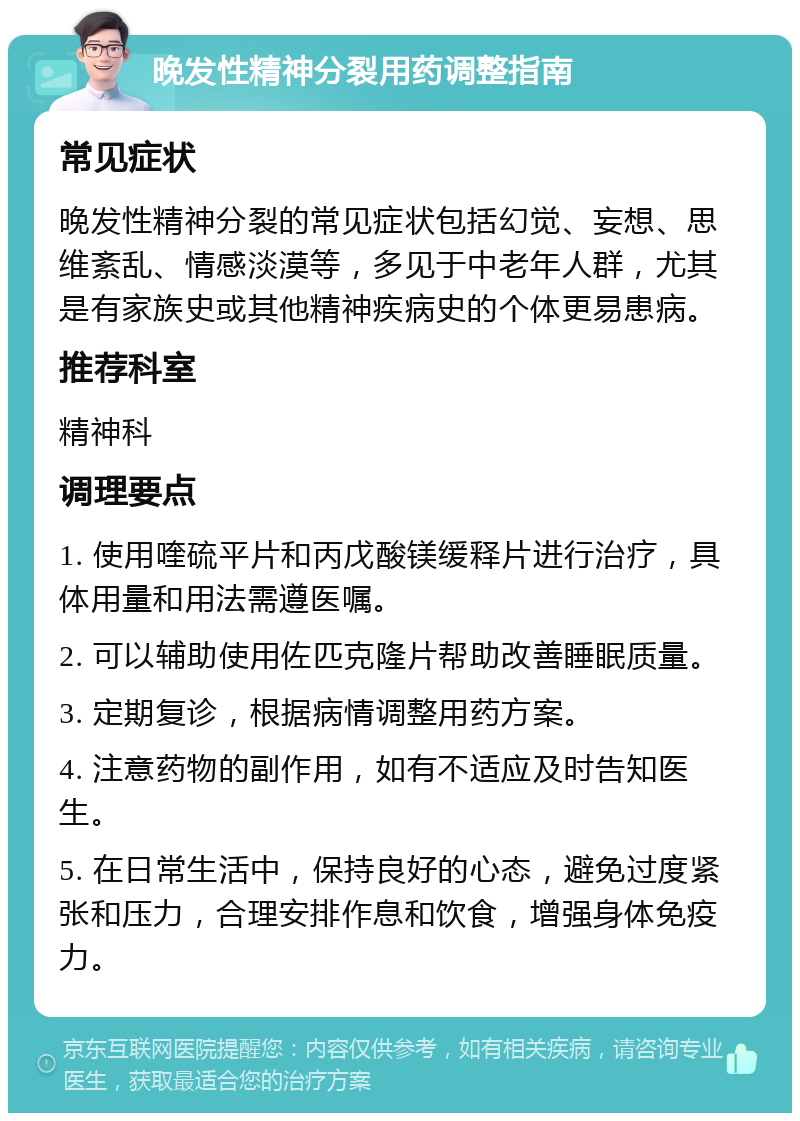 晚发性精神分裂用药调整指南 常见症状 晚发性精神分裂的常见症状包括幻觉、妄想、思维紊乱、情感淡漠等，多见于中老年人群，尤其是有家族史或其他精神疾病史的个体更易患病。 推荐科室 精神科 调理要点 1. 使用喹硫平片和丙戊酸镁缓释片进行治疗，具体用量和用法需遵医嘱。 2. 可以辅助使用佐匹克隆片帮助改善睡眠质量。 3. 定期复诊，根据病情调整用药方案。 4. 注意药物的副作用，如有不适应及时告知医生。 5. 在日常生活中，保持良好的心态，避免过度紧张和压力，合理安排作息和饮食，增强身体免疫力。