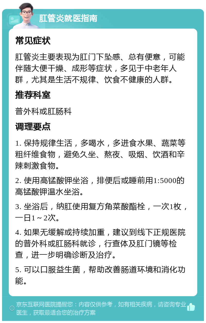 肛管炎就医指南 常见症状 肛管炎主要表现为肛门下坠感、总有便意，可能伴随大便干燥、成形等症状，多见于中老年人群，尤其是生活不规律、饮食不健康的人群。 推荐科室 普外科或肛肠科 调理要点 1. 保持规律生活，多喝水，多进食水果、蔬菜等粗纤维食物，避免久坐、熬夜、吸烟、饮酒和辛辣刺激食物。 2. 使用高锰酸钾坐浴，排便后或睡前用1:5000的高锰酸钾温水坐浴。 3. 坐浴后，纳肛使用复方角菜酸酯栓，一次1枚，一日1～2次。 4. 如果无缓解或持续加重，建议到线下正规医院的普外科或肛肠科就诊，行查体及肛门镜等检查，进一步明确诊断及治疗。 5. 可以口服益生菌，帮助改善肠道环境和消化功能。