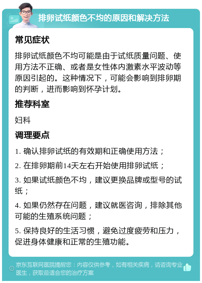 排卵试纸颜色不均的原因和解决方法 常见症状 排卵试纸颜色不均可能是由于试纸质量问题、使用方法不正确、或者是女性体内激素水平波动等原因引起的。这种情况下，可能会影响到排卵期的判断，进而影响到怀孕计划。 推荐科室 妇科 调理要点 1. 确认排卵试纸的有效期和正确使用方法； 2. 在排卵期前14天左右开始使用排卵试纸； 3. 如果试纸颜色不均，建议更换品牌或型号的试纸； 4. 如果仍然存在问题，建议就医咨询，排除其他可能的生殖系统问题； 5. 保持良好的生活习惯，避免过度疲劳和压力，促进身体健康和正常的生殖功能。