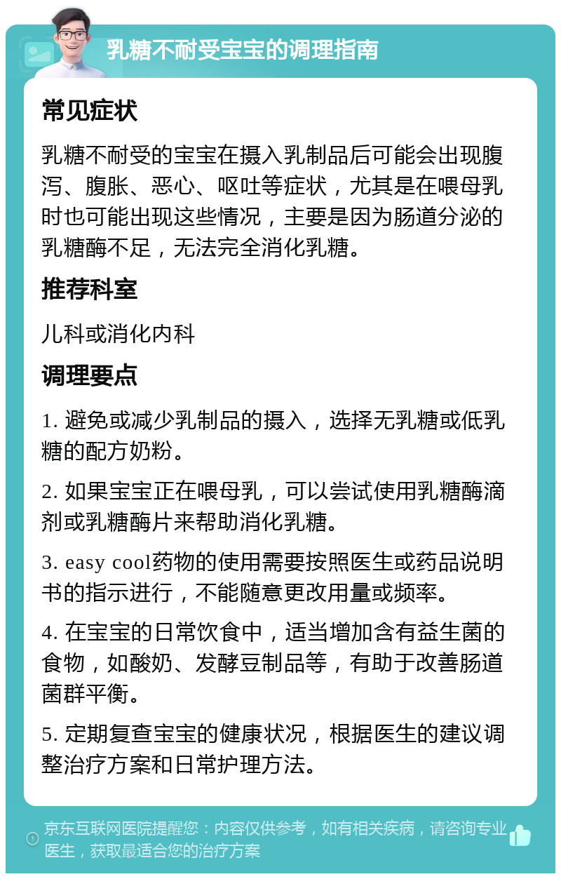 乳糖不耐受宝宝的调理指南 常见症状 乳糖不耐受的宝宝在摄入乳制品后可能会出现腹泻、腹胀、恶心、呕吐等症状，尤其是在喂母乳时也可能出现这些情况，主要是因为肠道分泌的乳糖酶不足，无法完全消化乳糖。 推荐科室 儿科或消化内科 调理要点 1. 避免或减少乳制品的摄入，选择无乳糖或低乳糖的配方奶粉。 2. 如果宝宝正在喂母乳，可以尝试使用乳糖酶滴剂或乳糖酶片来帮助消化乳糖。 3. easy cool药物的使用需要按照医生或药品说明书的指示进行，不能随意更改用量或频率。 4. 在宝宝的日常饮食中，适当增加含有益生菌的食物，如酸奶、发酵豆制品等，有助于改善肠道菌群平衡。 5. 定期复查宝宝的健康状况，根据医生的建议调整治疗方案和日常护理方法。