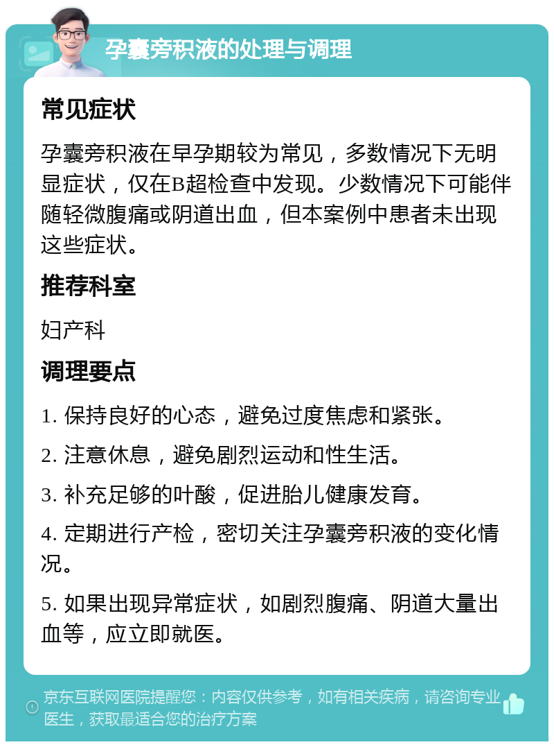 孕囊旁积液的处理与调理 常见症状 孕囊旁积液在早孕期较为常见，多数情况下无明显症状，仅在B超检查中发现。少数情况下可能伴随轻微腹痛或阴道出血，但本案例中患者未出现这些症状。 推荐科室 妇产科 调理要点 1. 保持良好的心态，避免过度焦虑和紧张。 2. 注意休息，避免剧烈运动和性生活。 3. 补充足够的叶酸，促进胎儿健康发育。 4. 定期进行产检，密切关注孕囊旁积液的变化情况。 5. 如果出现异常症状，如剧烈腹痛、阴道大量出血等，应立即就医。