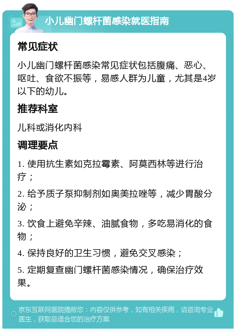 小儿幽门螺杆菌感染就医指南 常见症状 小儿幽门螺杆菌感染常见症状包括腹痛、恶心、呕吐、食欲不振等，易感人群为儿童，尤其是4岁以下的幼儿。 推荐科室 儿科或消化内科 调理要点 1. 使用抗生素如克拉霉素、阿莫西林等进行治疗； 2. 给予质子泵抑制剂如奥美拉唑等，减少胃酸分泌； 3. 饮食上避免辛辣、油腻食物，多吃易消化的食物； 4. 保持良好的卫生习惯，避免交叉感染； 5. 定期复查幽门螺杆菌感染情况，确保治疗效果。