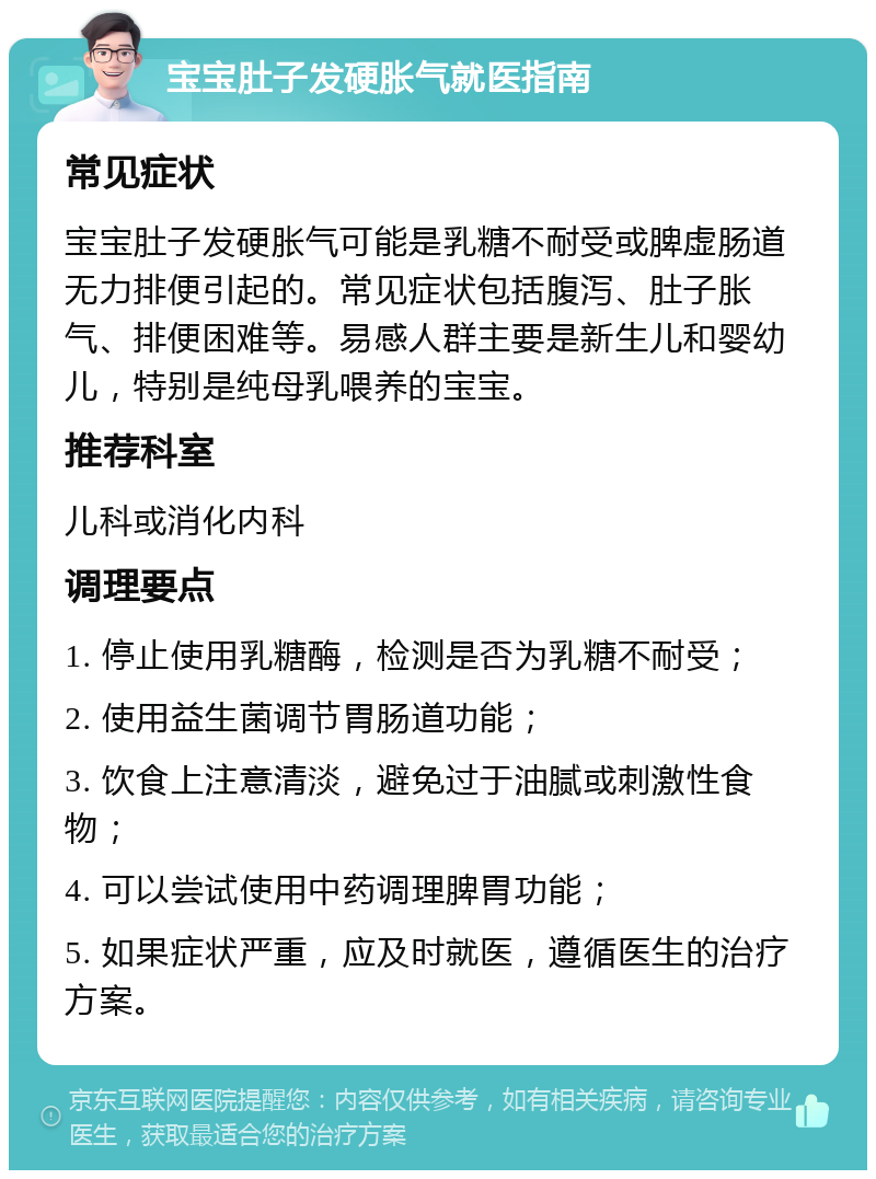 宝宝肚子发硬胀气就医指南 常见症状 宝宝肚子发硬胀气可能是乳糖不耐受或脾虚肠道无力排便引起的。常见症状包括腹泻、肚子胀气、排便困难等。易感人群主要是新生儿和婴幼儿，特别是纯母乳喂养的宝宝。 推荐科室 儿科或消化内科 调理要点 1. 停止使用乳糖酶，检测是否为乳糖不耐受； 2. 使用益生菌调节胃肠道功能； 3. 饮食上注意清淡，避免过于油腻或刺激性食物； 4. 可以尝试使用中药调理脾胃功能； 5. 如果症状严重，应及时就医，遵循医生的治疗方案。