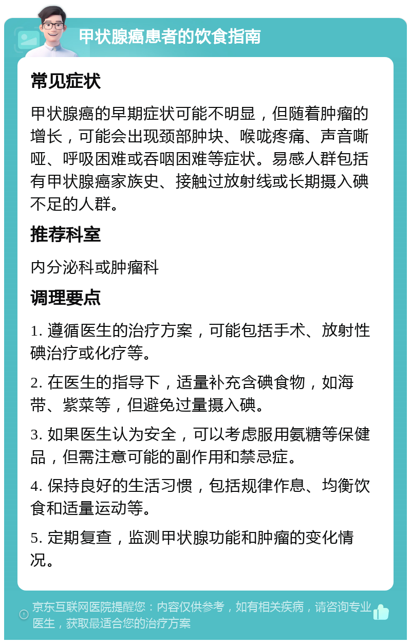 甲状腺癌患者的饮食指南 常见症状 甲状腺癌的早期症状可能不明显，但随着肿瘤的增长，可能会出现颈部肿块、喉咙疼痛、声音嘶哑、呼吸困难或吞咽困难等症状。易感人群包括有甲状腺癌家族史、接触过放射线或长期摄入碘不足的人群。 推荐科室 内分泌科或肿瘤科 调理要点 1. 遵循医生的治疗方案，可能包括手术、放射性碘治疗或化疗等。 2. 在医生的指导下，适量补充含碘食物，如海带、紫菜等，但避免过量摄入碘。 3. 如果医生认为安全，可以考虑服用氨糖等保健品，但需注意可能的副作用和禁忌症。 4. 保持良好的生活习惯，包括规律作息、均衡饮食和适量运动等。 5. 定期复查，监测甲状腺功能和肿瘤的变化情况。