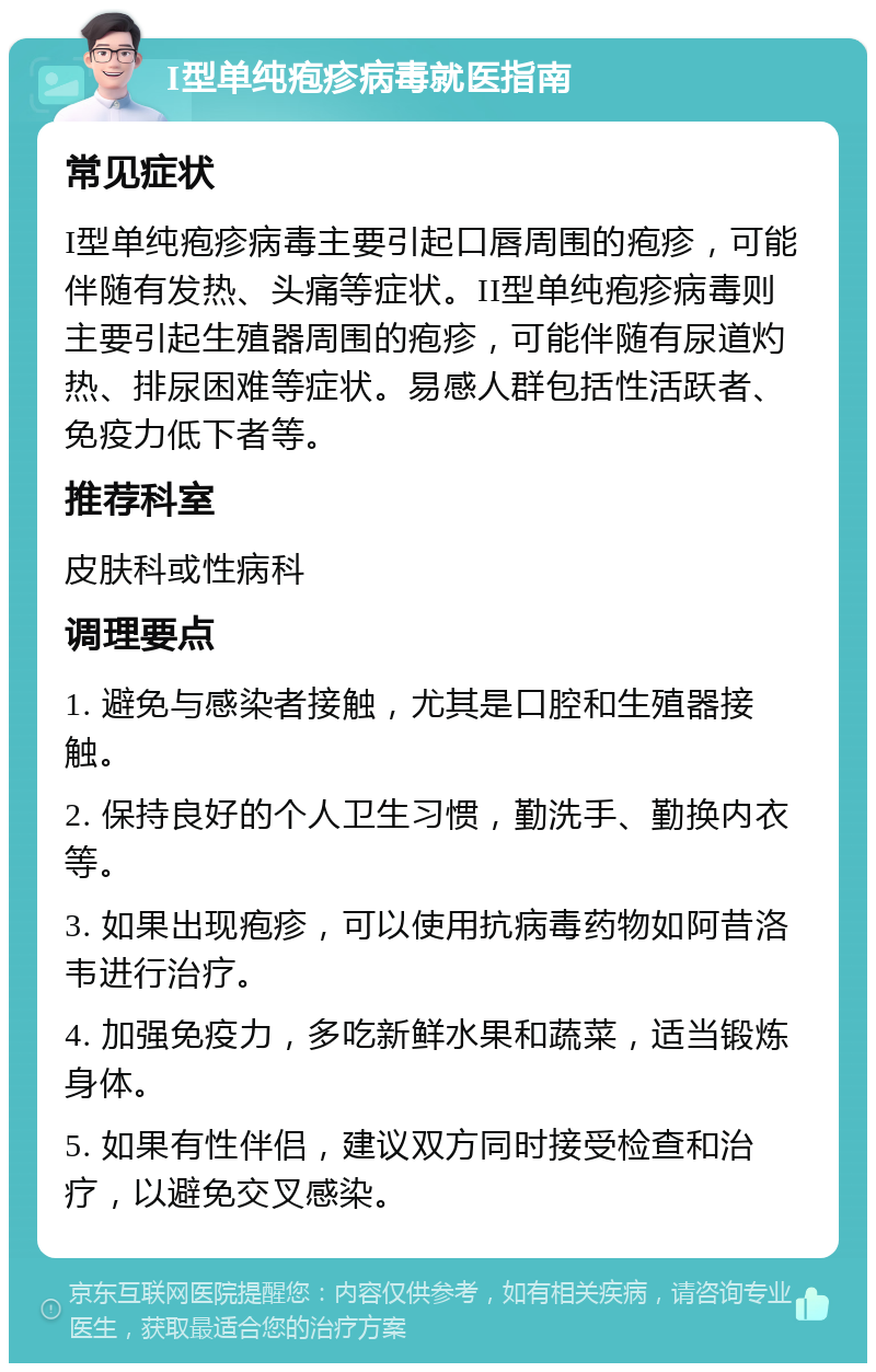 I型单纯疱疹病毒就医指南 常见症状 I型单纯疱疹病毒主要引起口唇周围的疱疹，可能伴随有发热、头痛等症状。II型单纯疱疹病毒则主要引起生殖器周围的疱疹，可能伴随有尿道灼热、排尿困难等症状。易感人群包括性活跃者、免疫力低下者等。 推荐科室 皮肤科或性病科 调理要点 1. 避免与感染者接触，尤其是口腔和生殖器接触。 2. 保持良好的个人卫生习惯，勤洗手、勤换内衣等。 3. 如果出现疱疹，可以使用抗病毒药物如阿昔洛韦进行治疗。 4. 加强免疫力，多吃新鲜水果和蔬菜，适当锻炼身体。 5. 如果有性伴侣，建议双方同时接受检查和治疗，以避免交叉感染。