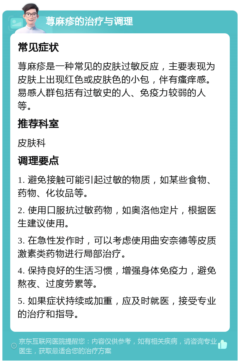 荨麻疹的治疗与调理 常见症状 荨麻疹是一种常见的皮肤过敏反应，主要表现为皮肤上出现红色或皮肤色的小包，伴有瘙痒感。易感人群包括有过敏史的人、免疫力较弱的人等。 推荐科室 皮肤科 调理要点 1. 避免接触可能引起过敏的物质，如某些食物、药物、化妆品等。 2. 使用口服抗过敏药物，如奥洛他定片，根据医生建议使用。 3. 在急性发作时，可以考虑使用曲安奈德等皮质激素类药物进行局部治疗。 4. 保持良好的生活习惯，增强身体免疫力，避免熬夜、过度劳累等。 5. 如果症状持续或加重，应及时就医，接受专业的治疗和指导。