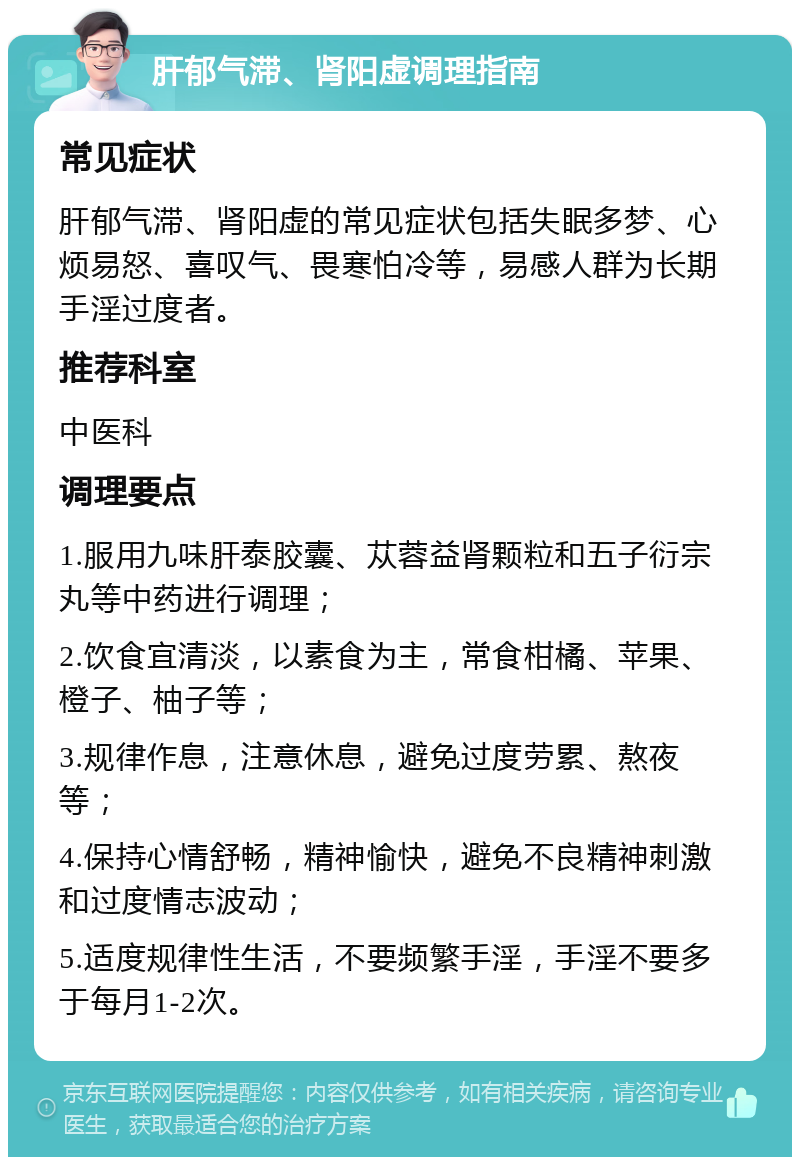 肝郁气滞、肾阳虚调理指南 常见症状 肝郁气滞、肾阳虚的常见症状包括失眠多梦、心烦易怒、喜叹气、畏寒怕冷等，易感人群为长期手淫过度者。 推荐科室 中医科 调理要点 1.服用九味肝泰胶囊、苁蓉益肾颗粒和五子衍宗丸等中药进行调理； 2.饮食宜清淡，以素食为主，常食柑橘、苹果、橙子、柚子等； 3.规律作息，注意休息，避免过度劳累、熬夜等； 4.保持心情舒畅，精神愉快，避免不良精神刺激和过度情志波动； 5.适度规律性生活，不要频繁手淫，手淫不要多于每月1-2次。