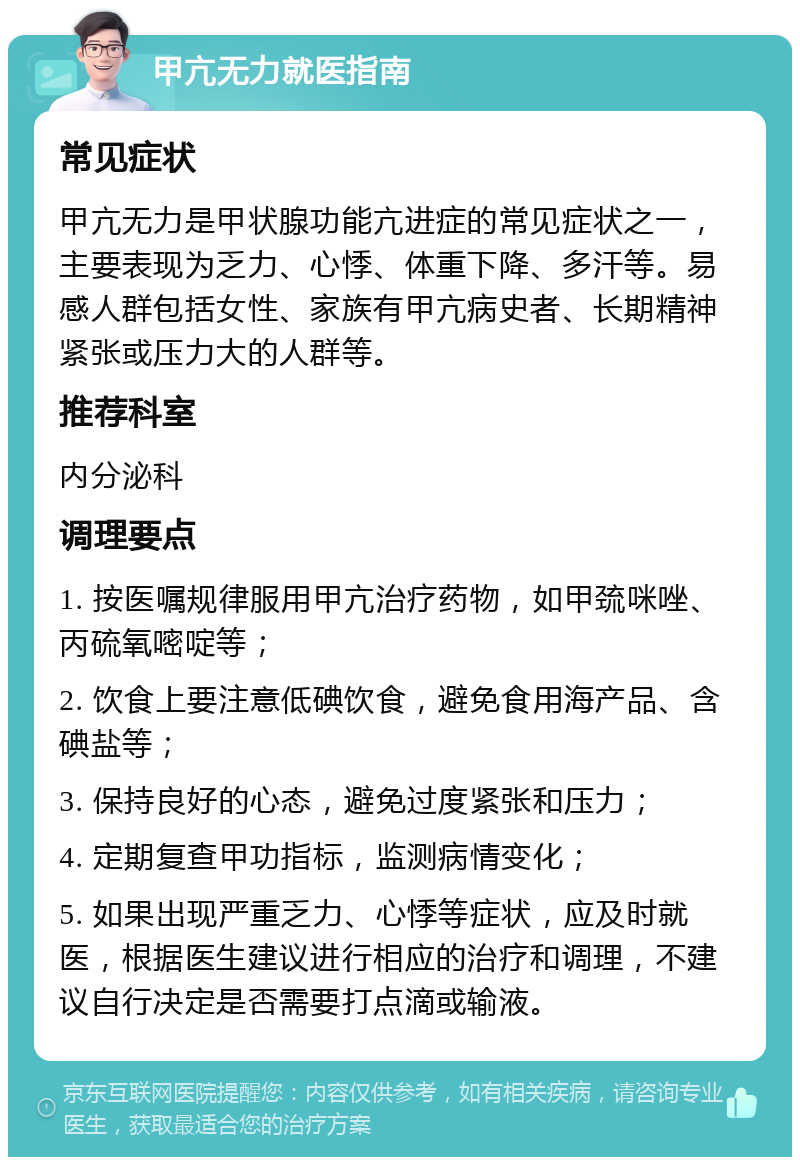 甲亢无力就医指南 常见症状 甲亢无力是甲状腺功能亢进症的常见症状之一，主要表现为乏力、心悸、体重下降、多汗等。易感人群包括女性、家族有甲亢病史者、长期精神紧张或压力大的人群等。 推荐科室 内分泌科 调理要点 1. 按医嘱规律服用甲亢治疗药物，如甲巯咪唑、丙硫氧嘧啶等； 2. 饮食上要注意低碘饮食，避免食用海产品、含碘盐等； 3. 保持良好的心态，避免过度紧张和压力； 4. 定期复查甲功指标，监测病情变化； 5. 如果出现严重乏力、心悸等症状，应及时就医，根据医生建议进行相应的治疗和调理，不建议自行决定是否需要打点滴或输液。