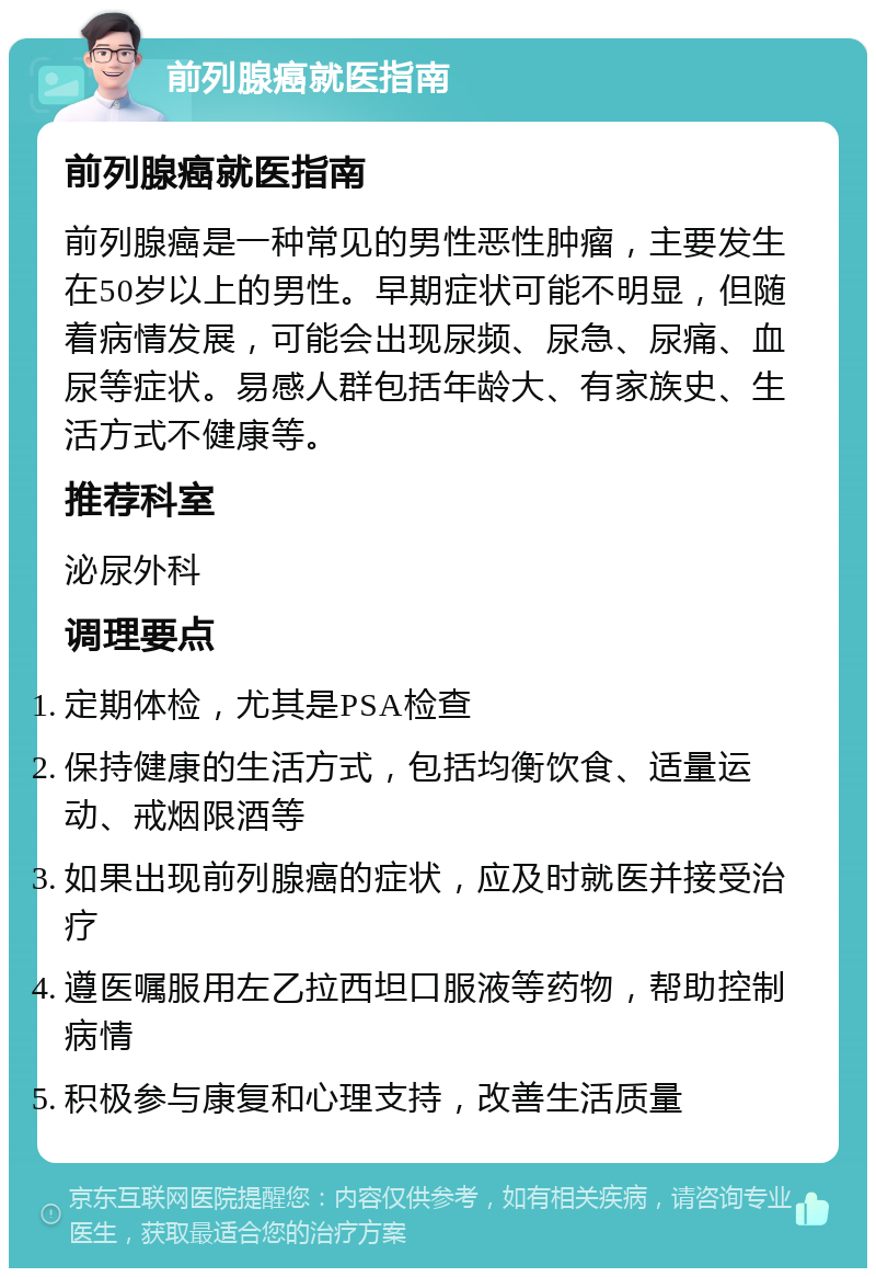 前列腺癌就医指南 前列腺癌就医指南 前列腺癌是一种常见的男性恶性肿瘤，主要发生在50岁以上的男性。早期症状可能不明显，但随着病情发展，可能会出现尿频、尿急、尿痛、血尿等症状。易感人群包括年龄大、有家族史、生活方式不健康等。 推荐科室 泌尿外科 调理要点 定期体检，尤其是PSA检查 保持健康的生活方式，包括均衡饮食、适量运动、戒烟限酒等 如果出现前列腺癌的症状，应及时就医并接受治疗 遵医嘱服用左乙拉西坦口服液等药物，帮助控制病情 积极参与康复和心理支持，改善生活质量