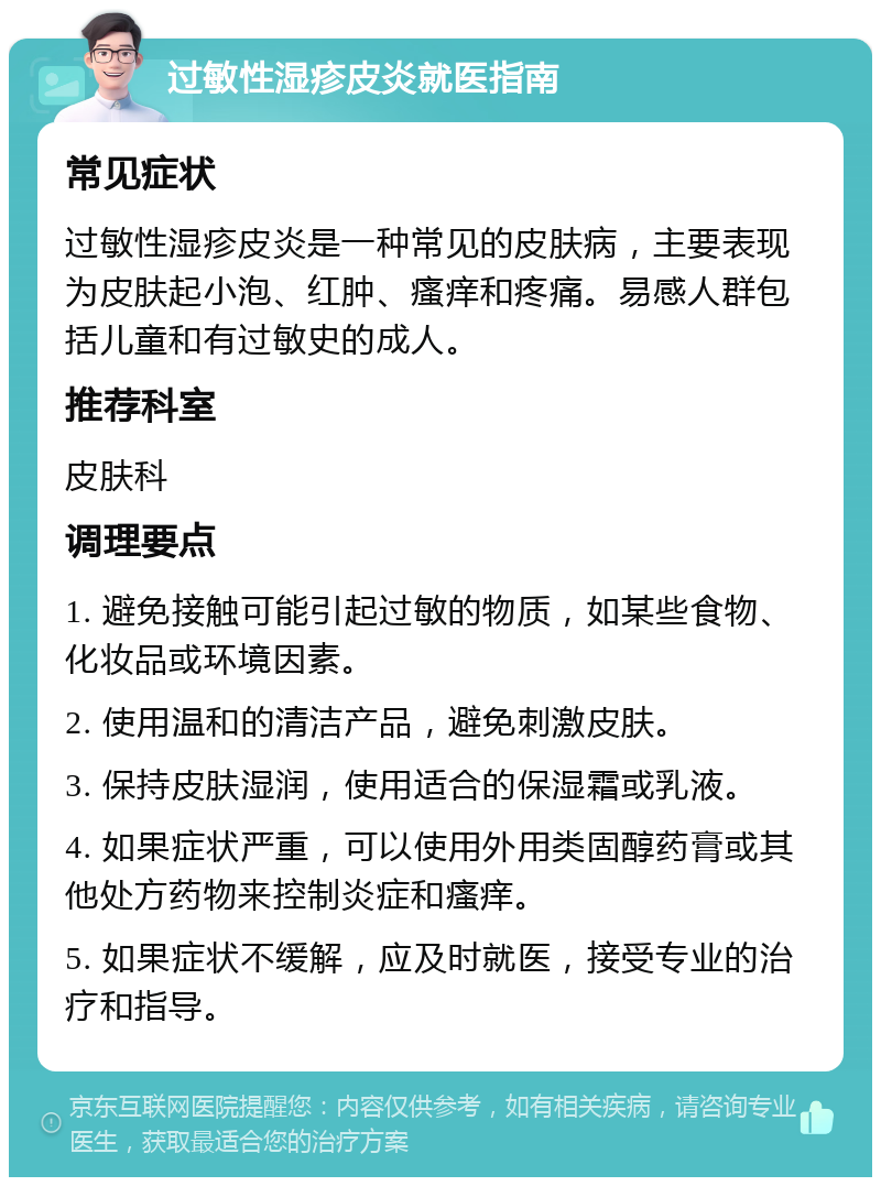 过敏性湿疹皮炎就医指南 常见症状 过敏性湿疹皮炎是一种常见的皮肤病，主要表现为皮肤起小泡、红肿、瘙痒和疼痛。易感人群包括儿童和有过敏史的成人。 推荐科室 皮肤科 调理要点 1. 避免接触可能引起过敏的物质，如某些食物、化妆品或环境因素。 2. 使用温和的清洁产品，避免刺激皮肤。 3. 保持皮肤湿润，使用适合的保湿霜或乳液。 4. 如果症状严重，可以使用外用类固醇药膏或其他处方药物来控制炎症和瘙痒。 5. 如果症状不缓解，应及时就医，接受专业的治疗和指导。