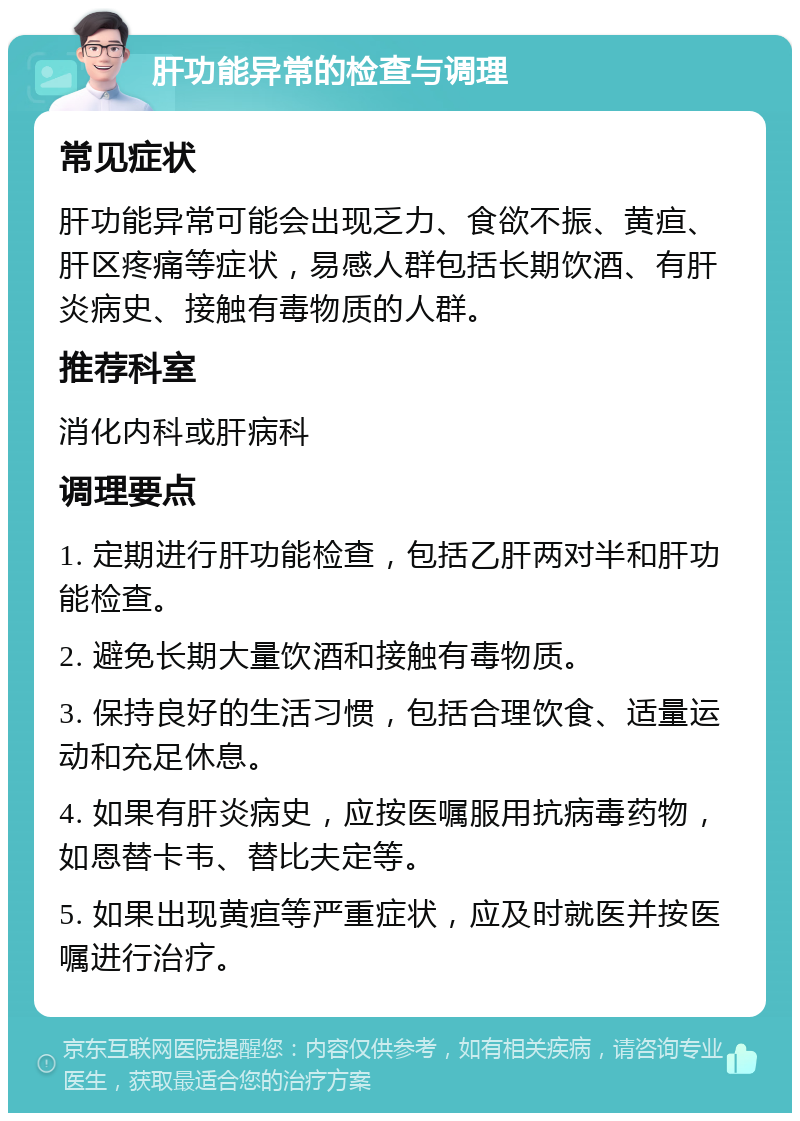 肝功能异常的检查与调理 常见症状 肝功能异常可能会出现乏力、食欲不振、黄疸、肝区疼痛等症状，易感人群包括长期饮酒、有肝炎病史、接触有毒物质的人群。 推荐科室 消化内科或肝病科 调理要点 1. 定期进行肝功能检查，包括乙肝两对半和肝功能检查。 2. 避免长期大量饮酒和接触有毒物质。 3. 保持良好的生活习惯，包括合理饮食、适量运动和充足休息。 4. 如果有肝炎病史，应按医嘱服用抗病毒药物，如恩替卡韦、替比夫定等。 5. 如果出现黄疸等严重症状，应及时就医并按医嘱进行治疗。