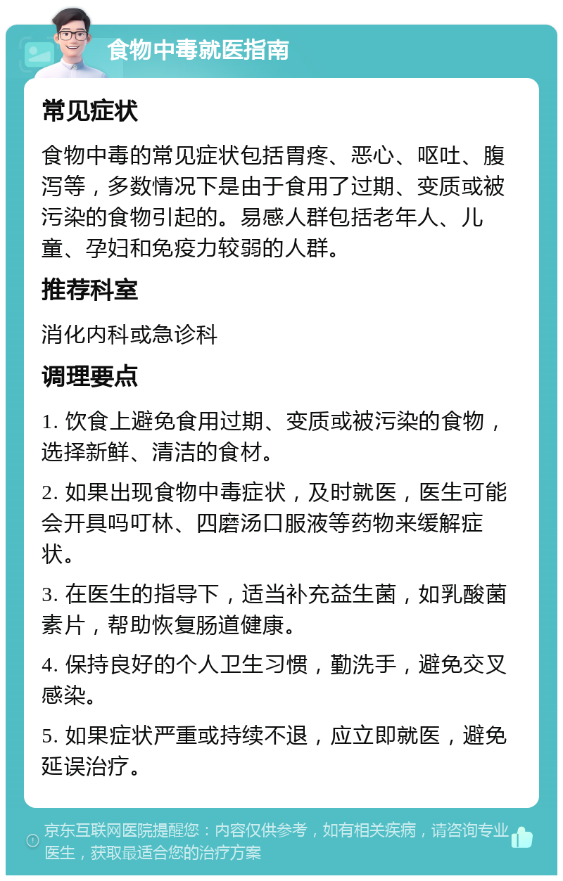 食物中毒就医指南 常见症状 食物中毒的常见症状包括胃疼、恶心、呕吐、腹泻等，多数情况下是由于食用了过期、变质或被污染的食物引起的。易感人群包括老年人、儿童、孕妇和免疫力较弱的人群。 推荐科室 消化内科或急诊科 调理要点 1. 饮食上避免食用过期、变质或被污染的食物，选择新鲜、清洁的食材。 2. 如果出现食物中毒症状，及时就医，医生可能会开具吗叮林、四磨汤口服液等药物来缓解症状。 3. 在医生的指导下，适当补充益生菌，如乳酸菌素片，帮助恢复肠道健康。 4. 保持良好的个人卫生习惯，勤洗手，避免交叉感染。 5. 如果症状严重或持续不退，应立即就医，避免延误治疗。