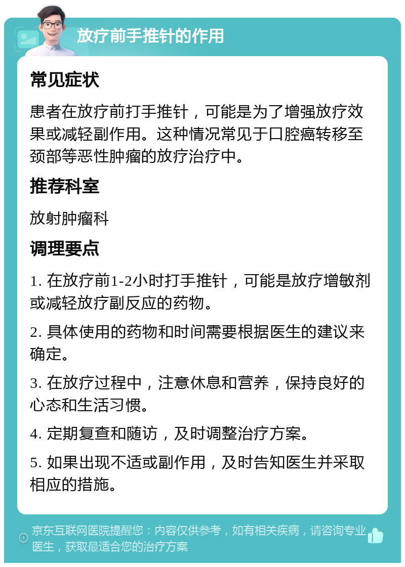 放疗前手推针的作用 常见症状 患者在放疗前打手推针，可能是为了增强放疗效果或减轻副作用。这种情况常见于口腔癌转移至颈部等恶性肿瘤的放疗治疗中。 推荐科室 放射肿瘤科 调理要点 1. 在放疗前1-2小时打手推针，可能是放疗增敏剂或减轻放疗副反应的药物。 2. 具体使用的药物和时间需要根据医生的建议来确定。 3. 在放疗过程中，注意休息和营养，保持良好的心态和生活习惯。 4. 定期复查和随访，及时调整治疗方案。 5. 如果出现不适或副作用，及时告知医生并采取相应的措施。